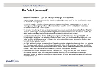 Couchpotato 2.0? – Das iPad im Nutzertest



Key Facts & Learnings (II)
  y                g ( )


Lesen erlebt Renaissance – Apps von Zeitungen überzeugen aber noch nicht
  Insgesamt zeigt sich, dass das Lesen von Büchern und Zeitungen durch das iPad eine neue Qualität erfährt,
  die überrascht und begeistert.
  Die von den Nutzern anfänglich geäußerte Skepsis bezüglich eBooks und ePaper, die bisher vor allem als
  anstrengende und wenig ansprechend aufbereitete Lektüre bewertet werden, verfliegt beim Testen des
  virtuellen Buchshops von Apple („iBooks“).
  Die optische Umsetzung, die fast nahtlos an das reale Leseerlebnis anschließt, fasziniert die Nutzer. Nützliche
  Tools wie Einstellungen zur Helligkeit oder Schriftgröße sowie intelligente Bookmark-Funktionen machen das
  Lesen längerer Texte auf elektronischen Geräten erstmals im privaten Kontext attraktiv.
  Auch dem vielbeschworenen Revival der Tageszeitung auf dem iPad stehen die User grundsätzlich sehr
  aufgeschlossen gegenüber. Die getesteten Apps – Springers „Welt“ und die amerikanischen Zeitungen „USA
  Today“ und das „Wall Street Journal“ – können aber noch nicht voll überzeugen und machen deutlich, dass
  hier noch Handlungsbedarf besteht.
  Die W lt“ i kt f
  Di „Welt“ wirkt aufgrund d verspielten Ki k D t ll
                          d der      i lt Kiosk-Darstellung spontan einladend und fasziniert durch ihre optische
                                                                     t    i l d d df      i i t d h ih       ti h
  Print-Anmutung, bleibt jedoch in punkto Interaktivität deutlich hinter den Erwartungen der Nutzer zurück. Hier
  werden vor allem fehlende Partizipationsmöglichkeiten moniert, welche die Kommunikation und Diskussion mit
  anderen Lesern oder Freunden erlaubt, sowie die Einbettung multimedialer Elemente.
  Ganz anders das Bild bei den amerikanischen Zeitungen „USA Today“ und das „Wall Street Journal“ :
                                                            USA Today            Wall        Journal
  Partizipative Elemente sowie eine intelligente modulare Clusterung von multimedialen und textlichen
  Elementen werden als gelungen empfunden und schöpfen aus Sicht der Nutzer die interaktiven Möglichkeiten
  des Webs besser aus.




                                                            © 2010 phaydon | research+consulting   Seite 7
 
