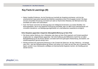 Couchpotato 2.0? – Das iPad im Nutzertest



Key Facts & Learnings (III)
  y                g ( )


  Neben Usability-Problemen, die die Orientierung innerhalb der Angebote erschweren, wird bei den
  amerikanischen A
       ik i h Apps j d h generell d f hl d L
                         jedoch        ll das fehlende Leseerlebnis einer P i t A
                                                             l b i i      Print-Ausgabe moniert. Di A
                                                                                     b     i t Die Apps
  erinnern hinsichtlich Anmutung und Inhalt noch stark an Nachrichten-Websites; der Mehrwert einer App
  erschließt sich daher nicht automatisch.
  Fazit: Die Nutzer wünschen bei Zeitungs-Apps die intelligente Kombination aus beiden Modellen: Ein
  Nutzungserleben,
  Nutzungserleben das an die haptische Printnutzung anschließt aber vor allem durch überraschende und
                                                       anschließt,
  innovative Interaktions- und Beteiligungsmöglichkeiten ein unterhaltsames Leseerlebnis ermöglicht.


Hohe Akzeptanz gegenüber integrierter (Bewegtbild-)Werbung auf dem iPad
  Die Nutzer stehen Werbung, die in Webseiten oder Apps auf dem iPad organisch und Content-spezifisch
  eingebunden ist, aufgeschlossen gegenüber. Die hohe Auflösung des Bildschirms macht hier vor allem
  Bewegtbildwerbung für die Nutzer attraktiv und bietet damit eine gelungene Abwechslung, die bedarfs- und
  situationsspezifisch genutzt werden kann.
  Wichtig
  Wi hti erscheint di organische Ei bi d
               h i t die    i h Einbindung i d C t t d S it b
                                               in den Content der Seite bzw. d A
                                                                              der App: W b
                                                                                       Werbung – ob b
                                                                                                    b bewegt
                                                                                                           t
  oder nicht – darf den Rezeptionsfluss der Nutzer nicht stören (z.B. indem sie sich über den zu lesenden Test
  legen), sondern muss interessante, auffällige und überraschende Angebote machen, die freiwillig genutzt
  werden können.




                                                            © 2010 phaydon | research+consulting   Seite 8
 