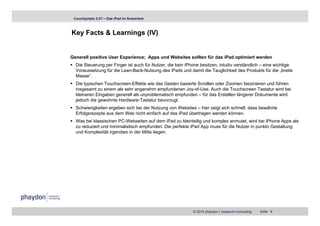 Couchpotato 2.0? – Das iPad im Nutzertest



Key Facts & Learnings (IV)
  y                g ( )


Generell positive User Experience; Apps und Websites sollten für das iPad optimiert werden
  Die Steuerung per Finger ist auch für Nutzer, die kein iPhone besitzen, intuitiv verständlich – eine wichtige
  Voraussetzung für die Lean-Back-Nutzung des iPads und damit die Tauglichkeit des Produkts für die „breite
  Masse“.
  Die typischen Touchscreen-Effekte wie das Gesten basierte Scrollen oder Zoomen faszinieren und führen
  insgesamt zu einem als sehr angenehm empfundenen Joy-of-Use. Auch die Touchscreen Tastatur wird bei
  kleineren Eingaben generell als unproblematisch empfunden – für das Erstellen längerer Dokumente wird
  jedoch die gewohnte Hardware-Tastatur bevorzugt.
  Schwierigkeiten ergeben sich bei der Nutzung von Websites – hier zeigt sich schnell, dass bewährte
  Erfolgsrezepte aus dem Web nicht einfach auf das iPad übertragen werden können
                                                                             können.
  Was bei klassischen PC-Webseiten auf dem iPad zu kleinteilig und komplex anmutet, wird bei iPhone Apps als
  zu reduziert und minimalistisch empfunden: Die perfekte iPad App muss für die Nutzer in punkto Gestaltung
  und Komplexität irgendwo in der Mitte liegen.




                                                            © 2010 phaydon | research+consulting   Seite 9
 