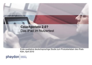 Couchpotato 2.0?
Das iPad im Nutzertest




Erste qualitative deutschsprachige Studie zum Produkterleben des iPads
Köln, April 2010
 