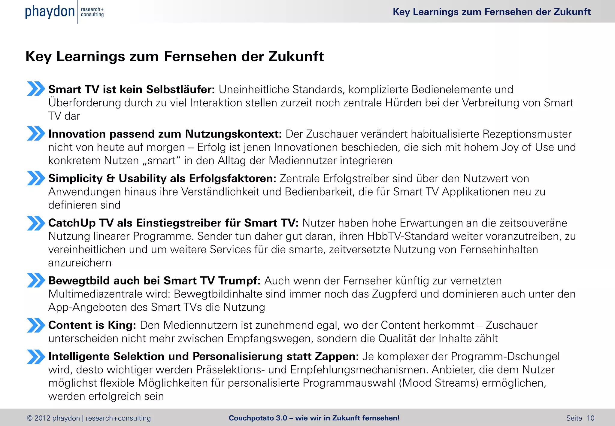 Key Learnings zum Fernsehen der Zukunft



Key Learnings zum Fernsehen der Zukunft

      Smart TV ist kein Selbstläufer: Uneinheitliche Standards, komplizierte Bedienelemente und
      Überforderung durch zu viel Interaktion stellen zurzeit noch zentrale Hürden bei der Verbreitung von Smart
      TV dar
      Innovation passend zum Nutzungskontext: Der Zuschauer verändert habitualisierte Rezeptionsmuster
      nicht von heute auf morgen – Erfolg ist jenen Innovationen beschieden, die sich mit hohem Joy of Use und
      konkretem Nutzen „smart“ in den Alltag der Mediennutzer integrieren
      Simplicity & Usability als Erfolgsfaktoren: Zentrale Erfolgstreiber sind über den Nutzwert von
      Anwendungen hinaus ihre Verständlichkeit und Bedienbarkeit, die für Smart TV Applikationen neu zu
      definieren sind
      CatchUp TV als Einstiegstreiber für Smart TV: Nutzer haben hohe Erwartungen an die zeitsouveräne
      Nutzung linearer Programme. Sender tun daher gut daran, ihren HbbTV-Standard weiter voranzutreiben, zu
      vereinheitlichen und um weitere Services für die smarte, zeitversetzte Nutzung von Fernsehinhalten
      anzureichern
      Bewegtbild auch bei Smart TV Trumpf: Auch wenn der Fernseher künftig zur vernetzten
      Multimediazentrale wird: Bewegtbildinhalte sind immer noch das Zugpferd und dominieren auch unter den
      App-Angeboten des Smart TVs die Nutzung
      Content is King: Den Mediennutzern ist zunehmend egal, wo der Content herkommt – Zuschauer
      unterscheiden nicht mehr zwischen Empfangswegen, sondern die Qualität der Inhalte zählt
      Intelligente Selektion und Personalisierung statt Zappen: Je komplexer der Programm-Dschungel
      wird, desto wichtiger werden Präselektions- und Empfehlungsmechanismen. Anbieter, die dem Nutzer
      möglichst flexible Möglichkeiten für personalisierte Programmauswahl (Mood Streams) ermöglichen,
      werden erfolgreich sein
© 2012 phaydon | research+consulting      Couchpotato 3.0 – wie wir in Zukunft fernsehen!                                Seite 10
 