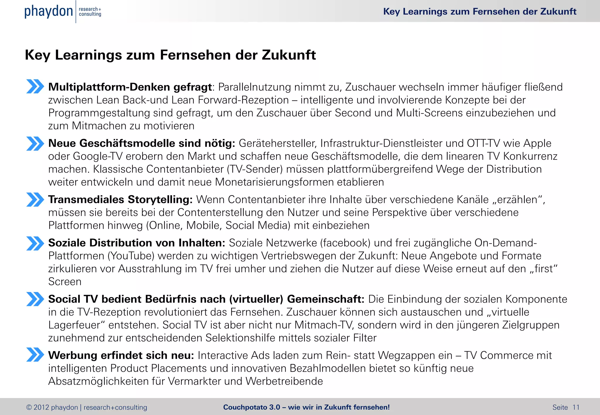 Key Learnings zum Fernsehen der Zukunft



Key Learnings zum Fernsehen der Zukunft

      Multiplattform-Denken gefragt: Parallelnutzung nimmt zu, Zuschauer wechseln immer häufiger fließend
      zwischen Lean Back-und Lean Forward-Rezeption – intelligente und involvierende Konzepte bei der
      Programmgestaltung sind gefragt, um den Zuschauer über Second und Multi-Screens einzubeziehen und
      zum Mitmachen zu motivieren
      Neue Geschäftsmodelle sind nötig: Gerätehersteller, Infrastruktur-Dienstleister und OTT-TV wie Apple
      oder Google-TV erobern den Markt und schaffen neue Geschäftsmodelle, die dem linearen TV Konkurrenz
      machen. Klassische Contentanbieter (TV-Sender) müssen plattformübergreifend Wege der Distribution
      weiter entwickeln und damit neue Monetarisierungsformen etablieren
      Transmediales Storytelling: Wenn Contentanbieter ihre Inhalte über verschiedene Kanäle „erzählen“,
      müssen sie bereits bei der Contenterstellung den Nutzer und seine Perspektive über verschiedene
      Plattformen hinweg (Online, Mobile, Social Media) mit einbeziehen
      Soziale Distribution von Inhalten: Soziale Netzwerke (facebook) und frei zugängliche On-Demand-
      Plattformen (YouTube) werden zu wichtigen Vertriebswegen der Zukunft: Neue Angebote und Formate
      zirkulieren vor Ausstrahlung im TV frei umher und ziehen die Nutzer auf diese Weise erneut auf den „first“
      Screen
      Social TV bedient Bedürfnis nach (virtueller) Gemeinschaft: Die Einbindung der sozialen Komponente
      in die TV-Rezeption revolutioniert das Fernsehen. Zuschauer können sich austauschen und „virtuelle
      Lagerfeuer“ entstehen. Social TV ist aber nicht nur Mitmach-TV, sondern wird in den jüngeren Zielgruppen
      zunehmend zur entscheidenden Selektionshilfe mittels sozialer Filter
      Werbung erfindet sich neu: Interactive Ads laden zum Rein- statt Wegzappen ein – TV Commerce mit
      intelligenten Product Placements und innovativen Bezahlmodellen bietet so künftig neue
      Absatzmöglichkeiten für Vermarkter und Werbetreibende

© 2012 phaydon | research+consulting      Couchpotato 3.0 – wie wir in Zukunft fernsehen!                                Seite 11
 