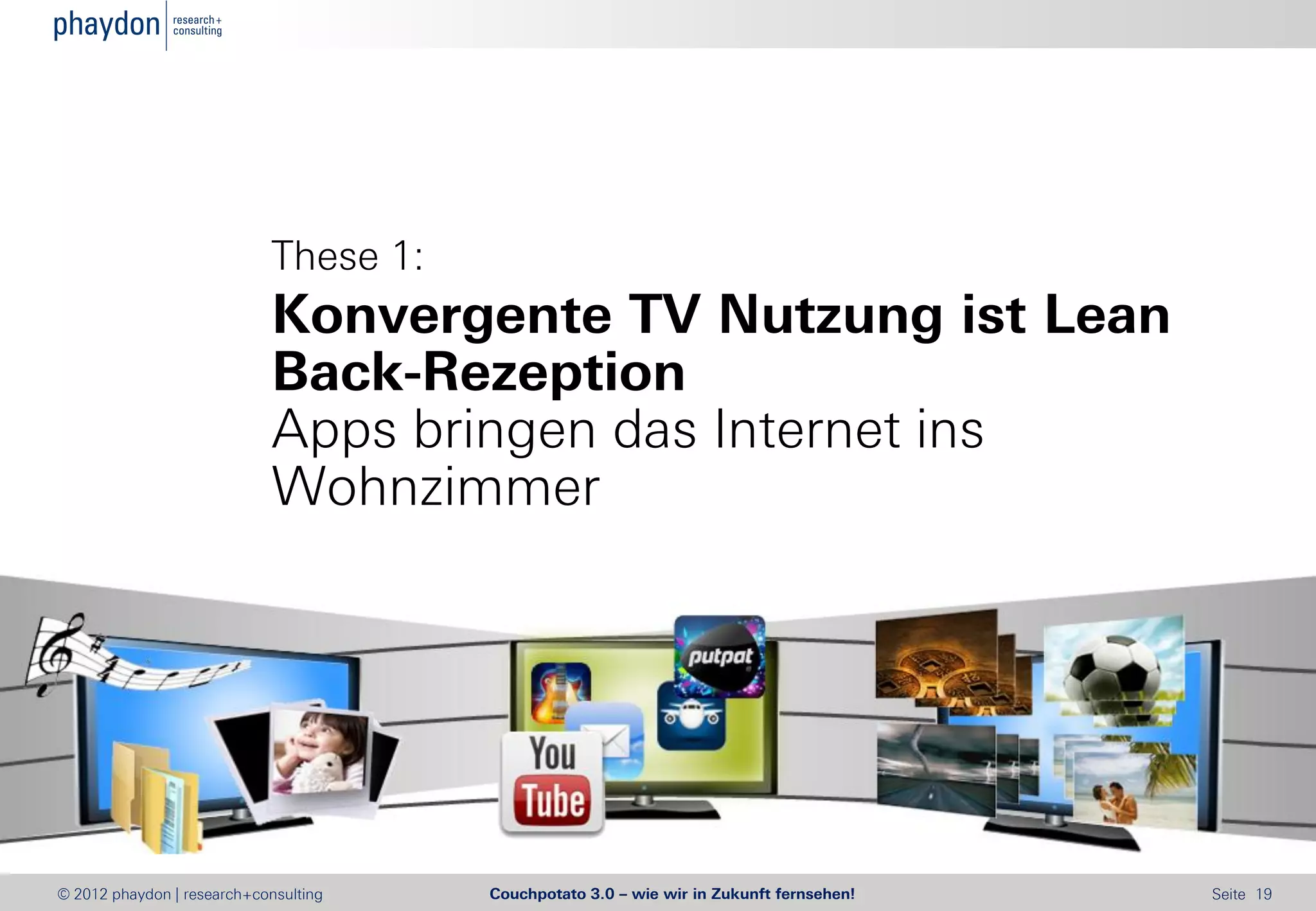 These 1:
                            Konvergente TV Nutzung ist Lean
                            Back-Rezeption
                            Apps bringen das Internet ins
                            Wohnzimmer




© 2012 phaydon | research+consulting   Couchpotato 3.0 – wie wir in Zukunft fernsehen!   Seite 19
 
