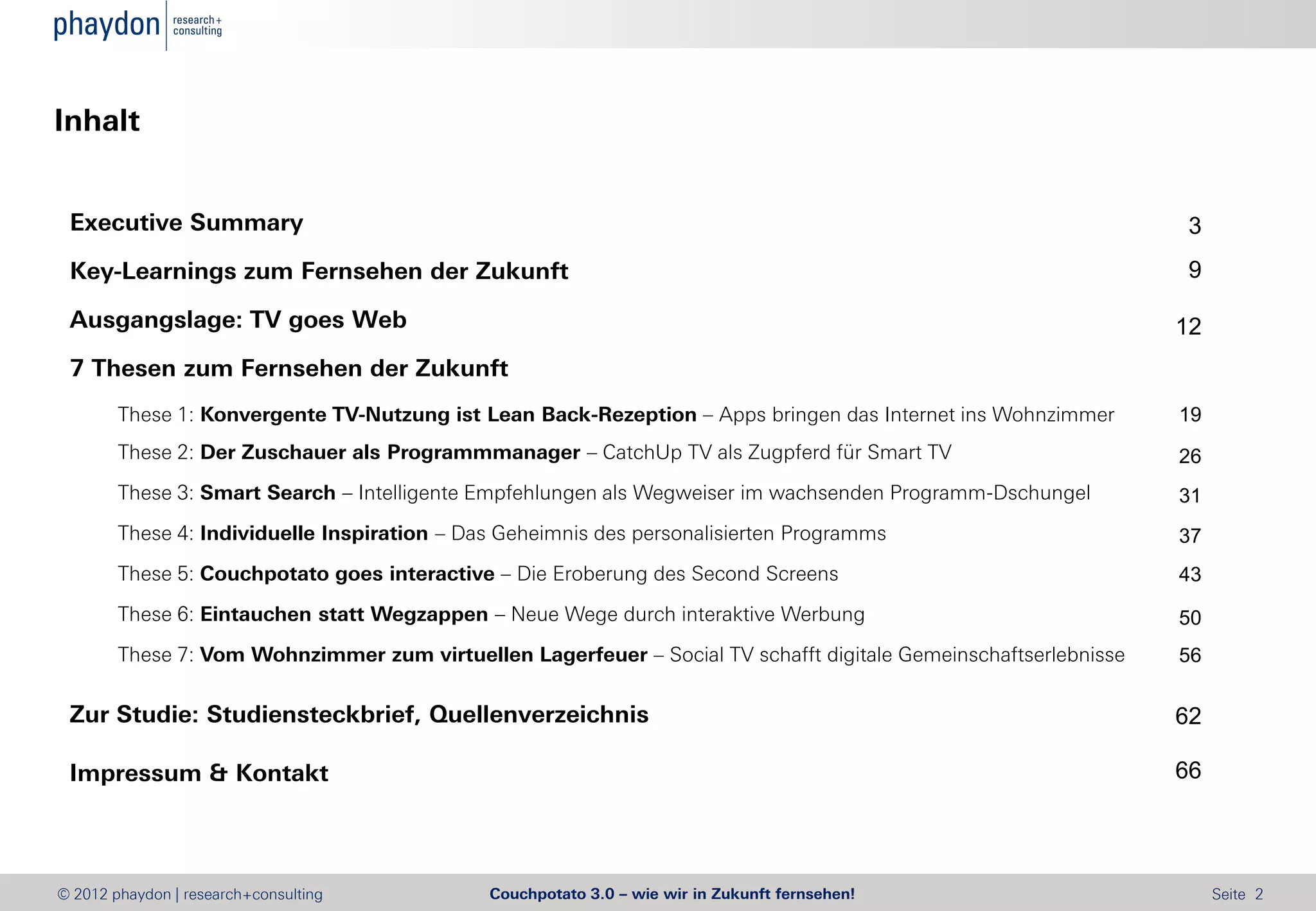 Inhalt


 Executive Summary                                                                                               3
 Key-Learnings zum Fernsehen der Zukunft                                                                         9

 Ausgangslage: TV goes Web                                                                                       12
 7 Thesen zum Fernsehen der Zukunft
        These 1: Konvergente TV-Nutzung ist Lean Back-Rezeption – Apps bringen das Internet ins Wohnzimmer       19
        These 2: Der Zuschauer als Programmmanager – CatchUp TV als Zugpferd für Smart TV                        26
        These 3: Smart Search – Intelligente Empfehlungen als Wegweiser im wachsenden Programm-Dschungel         31
        These 4: Individuelle Inspiration – Das Geheimnis des personalisierten Programms                         37
        These 5: Couchpotato goes interactive – Die Eroberung des Second Screens                                 43
        These 6: Eintauchen statt Wegzappen – Neue Wege durch interaktive Werbung                                50
        These 7: Vom Wohnzimmer zum virtuellen Lagerfeuer – Social TV schafft digitale Gemeinschaftserlebnisse   56

 Zur Studie: Studiensteckbrief, Quellenverzeichnis                                                               62

 Impressum & Kontakt                                                                                             66




© 2012 phaydon | research+consulting          Couchpotato 3.0 – wie wir in Zukunft fernsehen!                         Seite 2
 