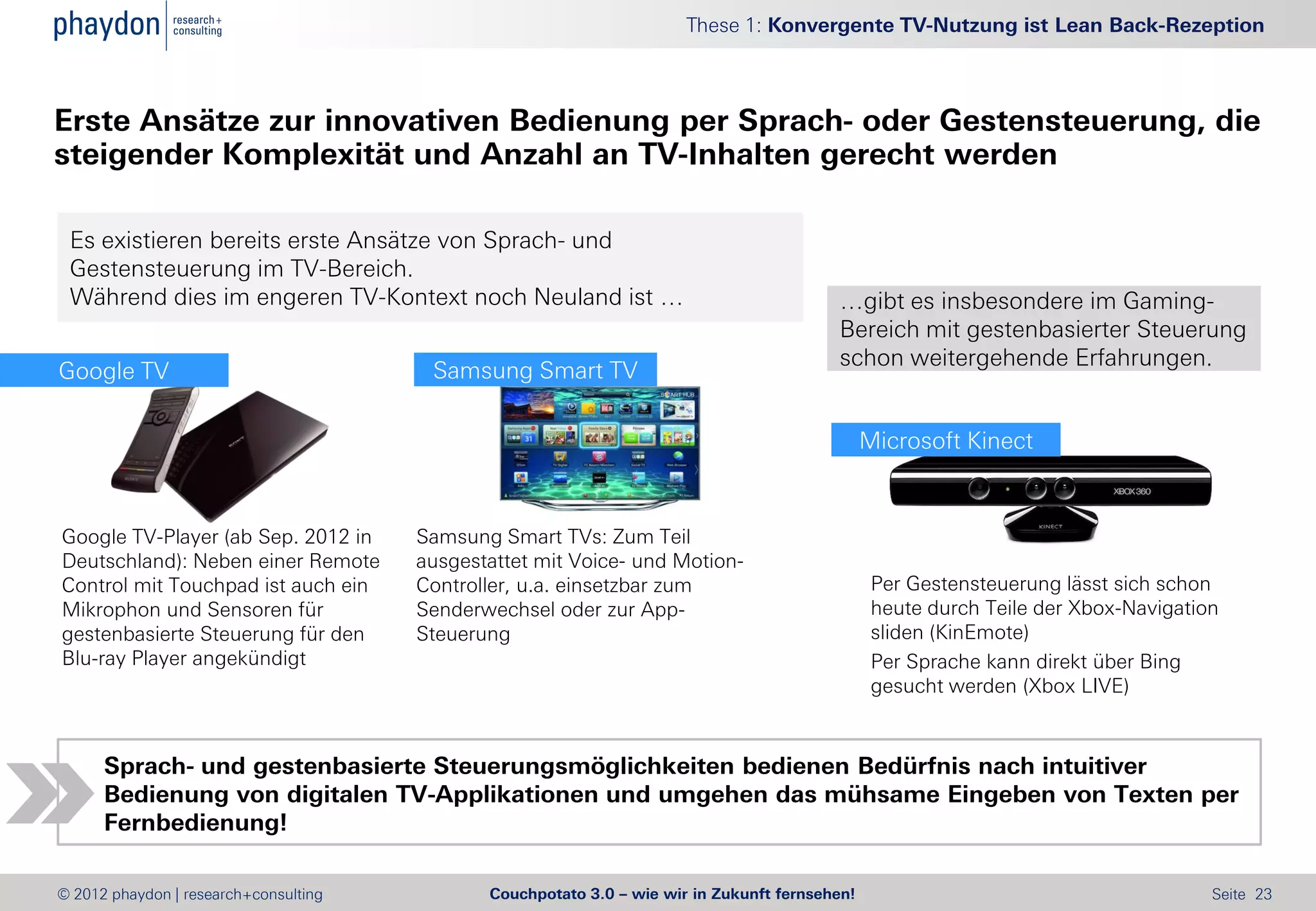 These 1: Konvergente TV-Nutzung ist Lean Back-Rezeption



Erste Ansätze zur innovativen Bedienung per Sprach- oder Gestensteuerung, die
steigender Komplexität und Anzahl an TV-Inhalten gerecht werden

 Es existieren bereits erste Ansätze von Sprach- und
 Gestensteuerung im TV-Bereich.
 Während dies im engeren TV-Kontext noch Neuland ist …                                    …gibt es insbesondere im Gaming-
                                                                                          Bereich mit gestenbasierter Steuerung
                                                                                          schon weitergehende Erfahrungen.
Google TV                               Samsung Smart TV

                                                                                                Microsoft Kinect



Google TV-Player (ab Sep. 2012 in      Samsung Smart TVs: Zum Teil
Deutschland): Neben einer Remote       ausgestattet mit Voice- und Motion-
Control mit Touchpad ist auch ein      Controller, u.a. einsetzbar zum                           Per Gestensteuerung lässt sich schon
Mikrophon und Sensoren für             Senderwechsel oder zur App-                               heute durch Teile der Xbox-Navigation
gestenbasierte Steuerung für den       Steuerung                                                 sliden (KinEmote)
Blu-ray Player angekündigt                                                                       Per Sprache kann direkt über Bing
                                                                                                 gesucht werden (Xbox LIVE)



      Sprach- und gestenbasierte Steuerungsmöglichkeiten bedienen Bedürfnis nach intuitiver
      Bedienung von digitalen TV-Applikationen und umgehen das mühsame Eingeben von Texten per
      Fernbedienung!

© 2012 phaydon | research+consulting          Couchpotato 3.0 – wie wir in Zukunft fernsehen!                                        Seite 23
 