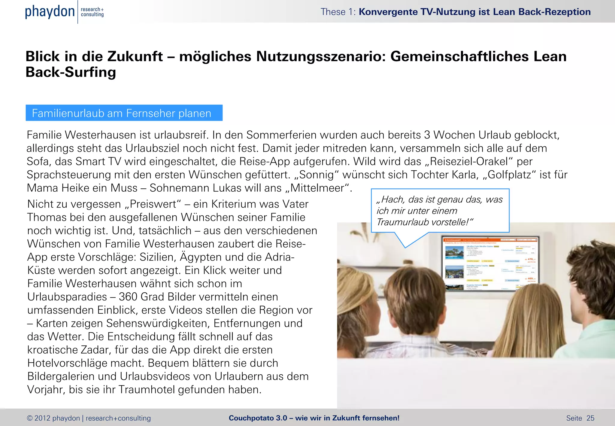 These 1: Konvergente TV-Nutzung ist Lean Back-Rezeption



Blick in die Zukunft – mögliches Nutzungsszenario: Gemeinschaftliches Lean
Back-Surfing

 Familienurlaub am Fernseher planen
Familie Westerhausen ist urlaubsreif. In den Sommerferien wurden auch bereits 3 Wochen Urlaub geblockt,
allerdings steht das Urlaubsziel noch nicht fest. Damit jeder mitreden kann, versammeln sich alle auf dem
Sofa, das Smart TV wird eingeschaltet, die Reise-App aufgerufen. Wild wird das „Reiseziel-Orakel“ per
Sprachsteuerung mit den ersten Wünschen gefüttert. „Sonnig“ wünscht sich Tochter Karla, „Golfplatz“ ist für
Mama Heike ein Muss – Sohnemann Lukas will ans „Mittelmeer“.
                                                                        „Hach, das ist genau das, was
Nicht zu vergessen „Preiswert“ – ein Kriterium was Vater
                                                                        ich mir unter einem
Thomas bei den ausgefallenen Wünschen seiner Familie                    Traumurlaub vorstelle!“
noch wichtig ist. Und, tatsächlich – aus den verschiedenen
Wünschen von Familie Westerhausen zaubert die Reise-
App erste Vorschläge: Sizilien, Ägypten und die Adria-
Küste werden sofort angezeigt. Ein Klick weiter und
Familie Westerhausen wähnt sich schon im
Urlaubsparadies – 360 Grad Bilder vermitteln einen
umfassenden Einblick, erste Videos stellen die Region vor
– Karten zeigen Sehenswürdigkeiten, Entfernungen und
das Wetter. Die Entscheidung fällt schnell auf das
kroatische Zadar, für das die App direkt die ersten
Hotelvorschläge macht. Bequem blättern sie durch
Bildergalerien und Urlaubsvideos von Urlaubern aus dem
Vorjahr, bis sie ihr Traumhotel gefunden haben.

© 2012 phaydon | research+consulting    Couchpotato 3.0 – wie wir in Zukunft fernsehen!                           Seite 25
 