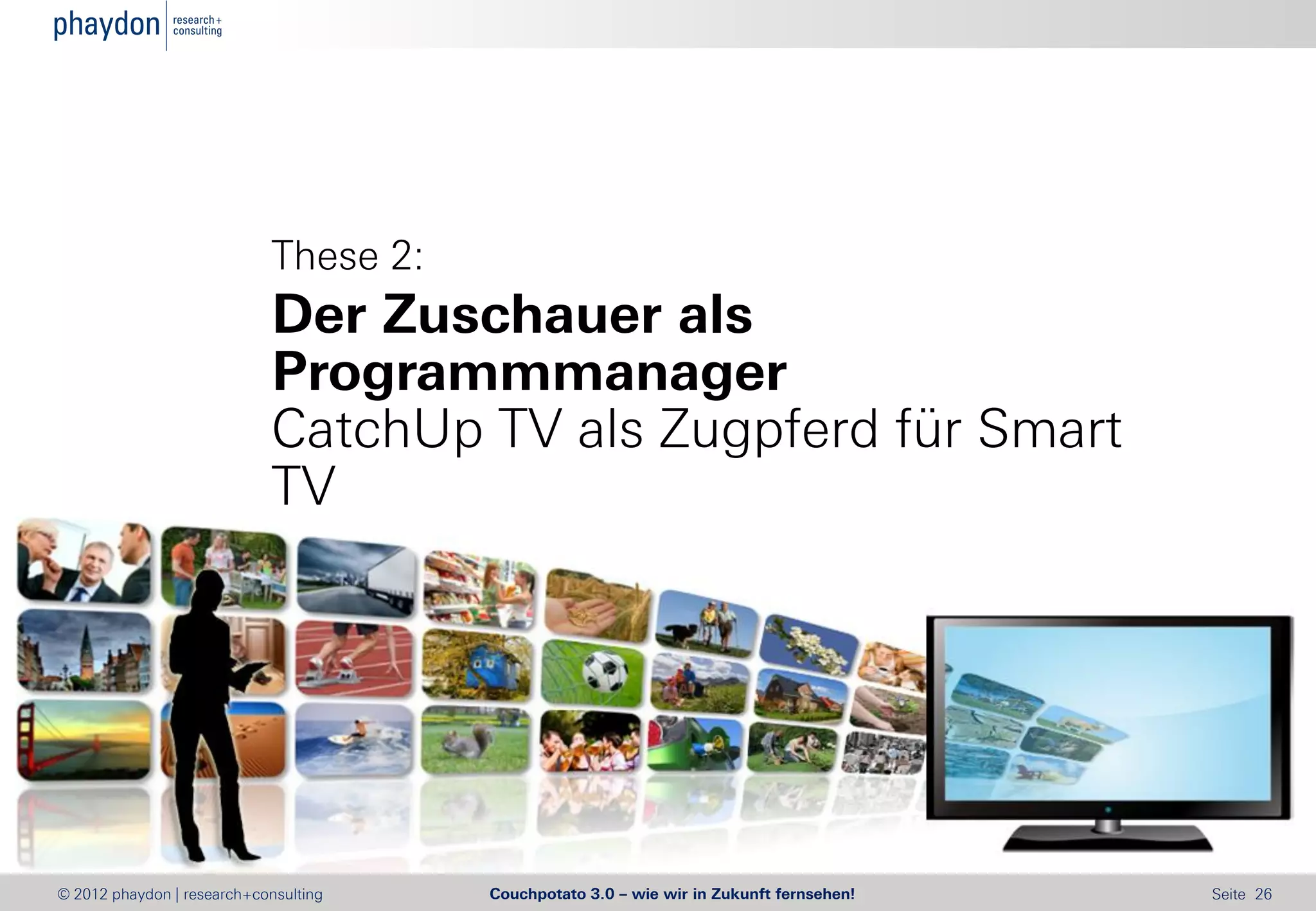 These 2:
                            Der Zuschauer als
                            Programmmanager
                            CatchUp TV als Zugpferd für Smart
                            TV




© 2012 phaydon | research+consulting   Couchpotato 3.0 – wie wir in Zukunft fernsehen!   Seite 26
 