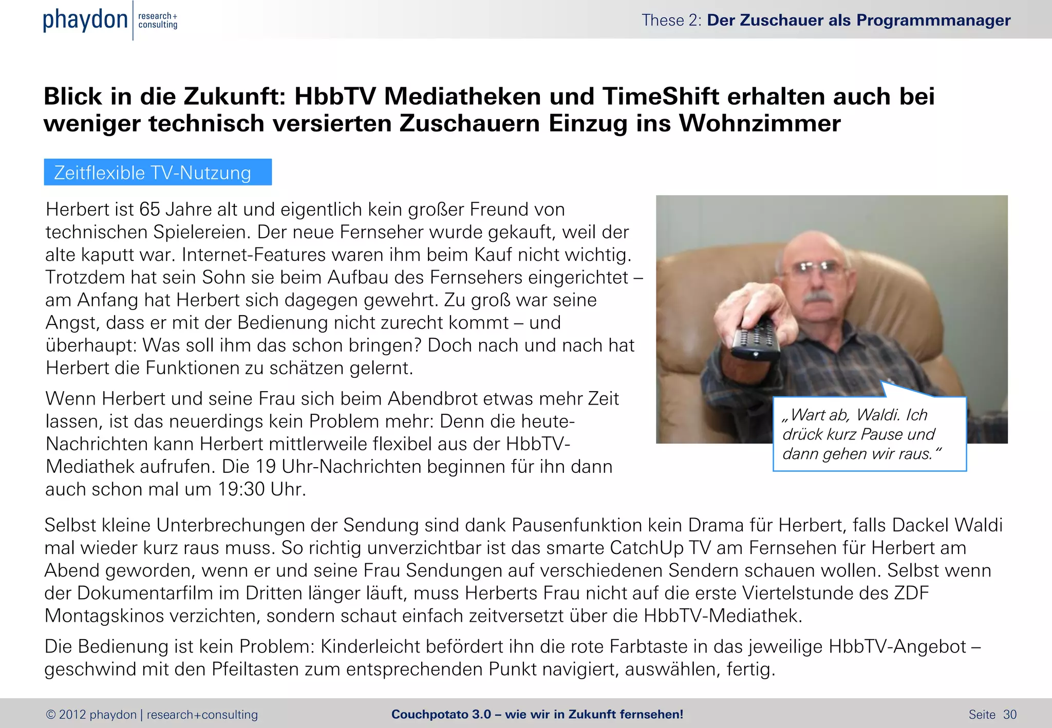 These 2: Der Zuschauer als Programmmanager



Blick in die Zukunft: HbbTV Mediatheken und TimeShift erhalten auch bei
weniger technisch versierten Zuschauern Einzug ins Wohnzimmer
 Zeitflexible TV-Nutzung
Herbert ist 65 Jahre alt und eigentlich kein großer Freund von
technischen Spielereien. Der neue Fernseher wurde gekauft, weil der
alte kaputt war. Internet-Features waren ihm beim Kauf nicht wichtig.
Trotzdem hat sein Sohn sie beim Aufbau des Fernsehers eingerichtet –
am Anfang hat Herbert sich dagegen gewehrt. Zu groß war seine
Angst, dass er mit der Bedienung nicht zurecht kommt – und
überhaupt: Was soll ihm das schon bringen? Doch nach und nach hat
Herbert die Funktionen zu schätzen gelernt.
Wenn Herbert und seine Frau sich beim Abendbrot etwas mehr Zeit
lassen, ist das neuerdings kein Problem mehr: Denn die heute-                                   „Wart ab, Waldi. Ich
                                                                                                drück kurz Pause und
Nachrichten kann Herbert mittlerweile flexibel aus der HbbTV-                                   dann gehen wir raus.“
Mediathek aufrufen. Die 19 Uhr-Nachrichten beginnen für ihn dann
auch schon mal um 19:30 Uhr.
Selbst kleine Unterbrechungen der Sendung sind dank Pausenfunktion kein Drama für Herbert, falls Dackel Waldi
mal wieder kurz raus muss. So richtig unverzichtbar ist das smarte CatchUp TV am Fernsehen für Herbert am
Abend geworden, wenn er und seine Frau Sendungen auf verschiedenen Sendern schauen wollen. Selbst wenn
der Dokumentarfilm im Dritten länger läuft, muss Herberts Frau nicht auf die erste Viertelstunde des ZDF
Montagskinos verzichten, sondern schaut einfach zeitversetzt über die HbbTV-Mediathek.
Die Bedienung ist kein Problem: Kinderleicht befördert ihn die rote Farbtaste in das jeweilige HbbTV-Angebot –
geschwind mit den Pfeiltasten zum entsprechenden Punkt navigiert, auswählen, fertig.

© 2012 phaydon | research+consulting    Couchpotato 3.0 – wie wir in Zukunft fernsehen!                                 Seite 30
 