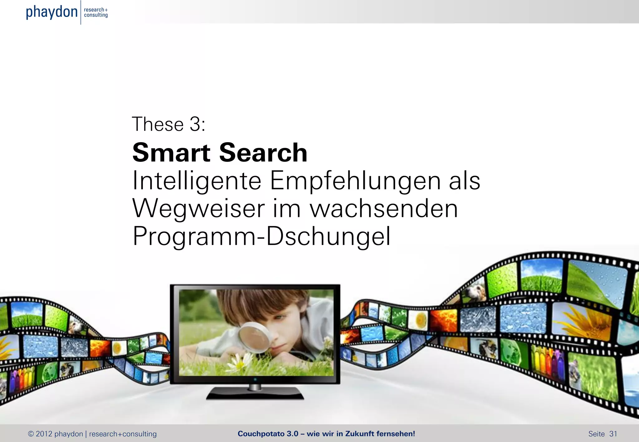 These 3:
                            Smart Search
                            Intelligente Empfehlungen als
                            Wegweiser im wachsenden
                            Programm-Dschungel




© 2012 phaydon | research+consulting   Couchpotato 3.0 – wie wir in Zukunft fernsehen!   Seite 31
 