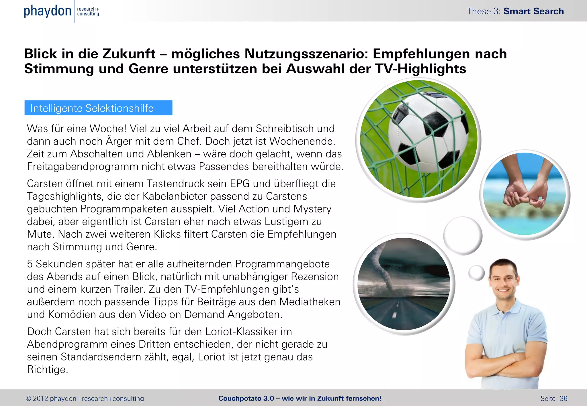 These 3: Smart Search



Blick in die Zukunft – mögliches Nutzungsszenario: Empfehlungen nach
Stimmung und Genre unterstützen bei Auswahl der TV-Highlights

 Intelligente Selektionshilfe
Was für eine Woche! Viel zu viel Arbeit auf dem Schreibtisch und
dann auch noch Ärger mit dem Chef. Doch jetzt ist Wochenende.
Zeit zum Abschalten und Ablenken – wäre doch gelacht, wenn das
Freitagabendprogramm nicht etwas Passendes bereithalten würde.
Carsten öffnet mit einem Tastendruck sein EPG und überfliegt die
Tageshighlights, die der Kabelanbieter passend zu Carstens
gebuchten Programmpaketen ausspielt. Viel Action und Mystery
dabei, aber eigentlich ist Carsten eher nach etwas Lustigem zu
Mute. Nach zwei weiteren Klicks filtert Carsten die Empfehlungen
nach Stimmung und Genre.
5 Sekunden später hat er alle aufheiternden Programmangebote
des Abends auf einen Blick, natürlich mit unabhängiger Rezension
und einem kurzen Trailer. Zu den TV-Empfehlungen gibt’s
außerdem noch passende Tipps für Beiträge aus den Mediatheken
und Komödien aus den Video on Demand Angeboten.
Doch Carsten hat sich bereits für den Loriot-Klassiker im
Abendprogramm eines Dritten entschieden, der nicht gerade zu
seinen Standardsendern zählt, egal, Loriot ist jetzt genau das
Richtige.

© 2012 phaydon | research+consulting   Couchpotato 3.0 – wie wir in Zukunft fernsehen!                  Seite 36
 