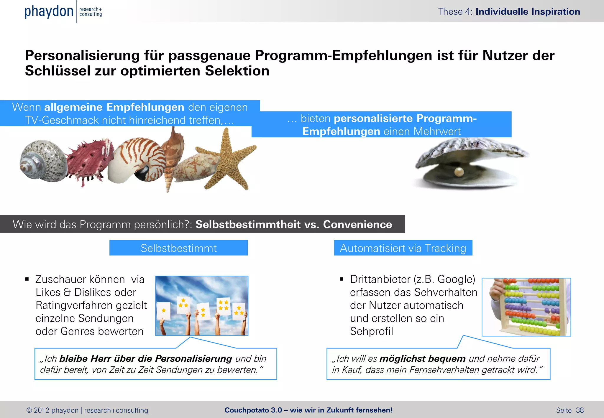 These 4: Individuelle Inspiration



  Personalisierung für passgenaue Programm-Empfehlungen ist für Nutzer der
  Schlüssel zur optimierten Selektion

Wenn allgemeine Empfehlungen den eigenen
 TV-Geschmack nicht hinreichend treffen,…                            … bieten personalisierte Programm-
                                                                       Empfehlungen einen Mehrwert




Wie wird das Programm persönlich?: Selbstbestimmtheit vs. Convenience

                                   Selbstbestimmt                                   Automatisiert via Tracking

   Zuschauer können via                                                            Drittanbieter (z.B. Google)
    Likes & Dislikes oder                                                            erfassen das Sehverhalten
    Ratingverfahren gezielt                                                          der Nutzer automatisch
    einzelne Sendungen                                                               und erstellen so ein
    oder Genres bewerten                                                             Sehprofil

      „Ich bleibe Herr über die Personalisierung und bin                          „Ich will es möglichst bequem und nehme dafür
      dafür bereit, von Zeit zu Zeit Sendungen zu bewerten.“                      in Kauf, dass mein Fernsehverhalten getrackt wird.“



  © 2012 phaydon | research+consulting              Couchpotato 3.0 – wie wir in Zukunft fernsehen!                                     Seite 38
 