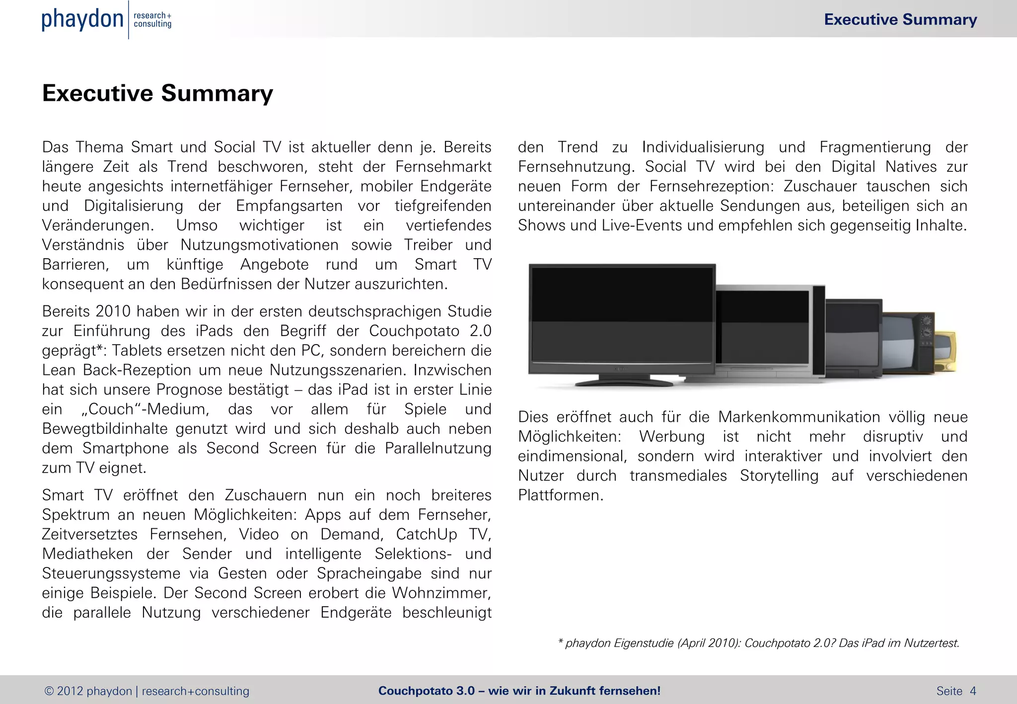 Executive Summary



Executive Summary

Das Thema Smart und Social TV ist aktueller denn je. Bereits           den Trend zu Individualisierung und Fragmentierung der
längere Zeit als Trend beschworen, steht der Fernsehmarkt              Fernsehnutzung. Social TV wird bei den Digital Natives zur
heute angesichts internetfähiger Fernseher, mobiler Endgeräte          neuen Form der Fernsehrezeption: Zuschauer tauschen sich
und Digitalisierung der Empfangsarten vor tiefgreifenden               untereinander über aktuelle Sendungen aus, beteiligen sich an
Veränderungen. Umso wichtiger ist ein vertiefendes                     Shows und Live-Events und empfehlen sich gegenseitig Inhalte.
Verständnis über Nutzungsmotivationen sowie Treiber und
Barrieren, um künftige Angebote rund um Smart TV
konsequent an den Bedürfnissen der Nutzer auszurichten.
Bereits 2010 haben wir in der ersten deutschsprachigen Studie
zur Einführung des iPads den Begriff der Couchpotato 2.0
geprägt*: Tablets ersetzen nicht den PC, sondern bereichern die
Lean Back-Rezeption um neue Nutzungsszenarien. Inzwischen
hat sich unsere Prognose bestätigt – das iPad ist in erster Linie
ein „Couch“-Medium, das vor allem für Spiele und                       Dies eröffnet auch für die Markenkommunikation völlig neue
Bewegtbildinhalte genutzt wird und sich deshalb auch neben             Möglichkeiten: Werbung ist nicht mehr disruptiv und
dem Smartphone als Second Screen für die Parallelnutzung               eindimensional, sondern wird interaktiver und involviert den
zum TV eignet.                                                         Nutzer durch transmediales Storytelling auf verschiedenen
Smart TV eröffnet den Zuschauern nun ein noch breiteres                Plattformen.
Spektrum an neuen Möglichkeiten: Apps auf dem Fernseher,
Zeitversetztes Fernsehen, Video on Demand, CatchUp TV,
Mediatheken der Sender und intelligente Selektions- und
Steuerungssysteme via Gesten oder Spracheingabe sind nur
einige Beispiele. Der Second Screen erobert die Wohnzimmer,
die parallele Nutzung verschiedener Endgeräte beschleunigt
                                                                             * phaydon Eigenstudie (April 2010): Couchpotato 2.0? Das iPad im Nutzertest.



© 2012 phaydon | research+consulting            Couchpotato 3.0 – wie wir in Zukunft fernsehen!                                                     Seite 4
 