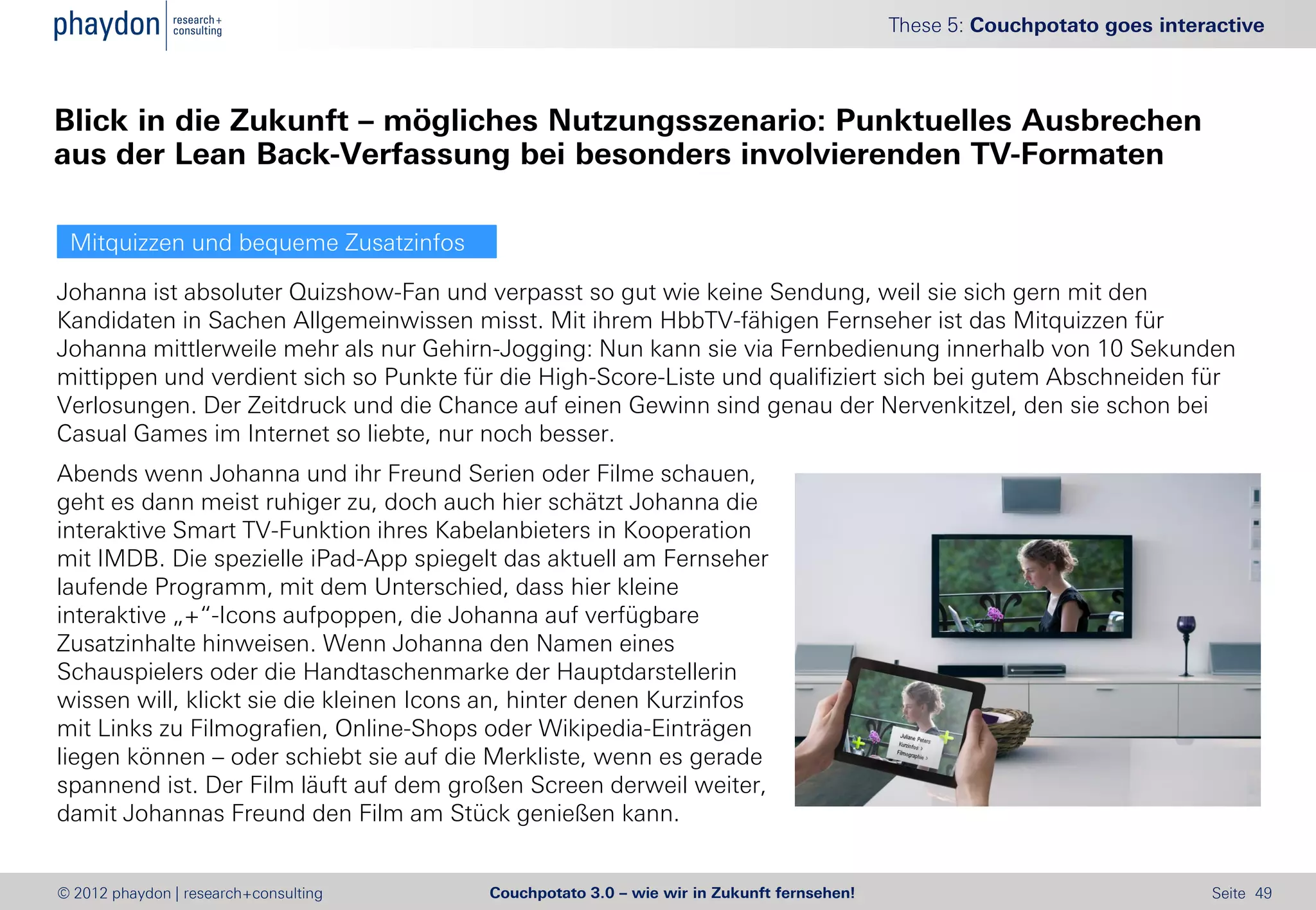 These 5: Couchpotato goes interactive



Blick in die Zukunft – mögliches Nutzungsszenario: Punktuelles Ausbrechen
aus der Lean Back-Verfassung bei besonders involvierenden TV-Formaten

 Mitquizzen und bequeme Zusatzinfos

Johanna ist absoluter Quizshow-Fan und verpasst so gut wie keine Sendung, weil sie sich gern mit den
Kandidaten in Sachen Allgemeinwissen misst. Mit ihrem HbbTV-fähigen Fernseher ist das Mitquizzen für
Johanna mittlerweile mehr als nur Gehirn-Jogging: Nun kann sie via Fernbedienung innerhalb von 10 Sekunden
mittippen und verdient sich so Punkte für die High-Score-Liste und qualifiziert sich bei gutem Abschneiden für
Verlosungen. Der Zeitdruck und die Chance auf einen Gewinn sind genau der Nervenkitzel, den sie schon bei
Casual Games im Internet so liebte, nur noch besser.
Abends wenn Johanna und ihr Freund Serien oder Filme schauen,
geht es dann meist ruhiger zu, doch auch hier schätzt Johanna die
interaktive Smart TV-Funktion ihres Kabelanbieters in Kooperation
mit IMDB. Die spezielle iPad-App spiegelt das aktuell am Fernseher
laufende Programm, mit dem Unterschied, dass hier kleine
interaktive „+“-Icons aufpoppen, die Johanna auf verfügbare
Zusatzinhalte hinweisen. Wenn Johanna den Namen eines
Schauspielers oder die Handtaschenmarke der Hauptdarstellerin
wissen will, klickt sie die kleinen Icons an, hinter denen Kurzinfos
mit Links zu Filmografien, Online-Shops oder Wikipedia-Einträgen
liegen können – oder schiebt sie auf die Merkliste, wenn es gerade
spannend ist. Der Film läuft auf dem großen Screen derweil weiter,
damit Johannas Freund den Film am Stück genießen kann.


© 2012 phaydon | research+consulting     Couchpotato 3.0 – wie wir in Zukunft fernsehen!                                  Seite 49
 