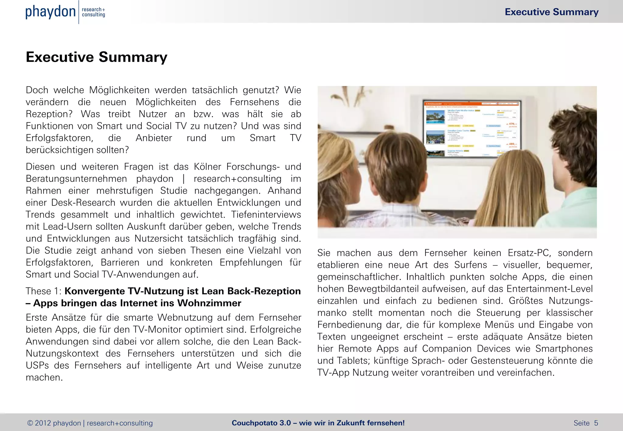 Executive Summary



Executive Summary

Doch welche Möglichkeiten werden tatsächlich genutzt? Wie
verändern die neuen Möglichkeiten des Fernsehens die
Rezeption? Was treibt Nutzer an bzw. was hält sie ab
Funktionen von Smart und Social TV zu nutzen? Und was sind
Erfolgsfaktoren,   die   Anbieter rund    um   Smart    TV
berücksichtigen sollten?
Diesen und weiteren Fragen ist das Kölner Forschungs- und
Beratungsunternehmen phaydon | research+consulting im
Rahmen einer mehrstufigen Studie nachgegangen. Anhand
einer Desk-Research wurden die aktuellen Entwicklungen und
Trends gesammelt und inhaltlich gewichtet. Tiefeninterviews
mit Lead-Usern sollten Auskunft darüber geben, welche Trends
und Entwicklungen aus Nutzersicht tatsächlich tragfähig sind.
Die Studie zeigt anhand von sieben Thesen eine Vielzahl von           Sie machen aus dem Fernseher keinen Ersatz-PC, sondern
Erfolgsfaktoren, Barrieren und konkreten Empfehlungen für             etablieren eine neue Art des Surfens – visueller, bequemer,
Smart und Social TV-Anwendungen auf.                                  gemeinschaftlicher. Inhaltlich punkten solche Apps, die einen
These 1: Konvergente TV-Nutzung ist Lean Back-Rezeption               hohen Bewegtbildanteil aufweisen, auf das Entertainment-Level
– Apps bringen das Internet ins Wohnzimmer                            einzahlen und einfach zu bedienen sind. Größtes Nutzungs-
                                                                      manko stellt momentan noch die Steuerung per klassischer
Erste Ansätze für die smarte Webnutzung auf dem Fernseher
                                                                      Fernbedienung dar, die für komplexe Menüs und Eingabe von
bieten Apps, die für den TV-Monitor optimiert sind. Erfolgreiche
                                                                      Texten ungeeignet erscheint – erste adäquate Ansätze bieten
Anwendungen sind dabei vor allem solche, die den Lean Back-
                                                                      hier Remote Apps auf Companion Devices wie Smartphones
Nutzungskontext des Fernsehers unterstützen und sich die
                                                                      und Tablets; künftige Sprach- oder Gestensteuerung könnte die
USPs des Fernsehers auf intelligente Art und Weise zunutze
                                                                      TV-App Nutzung weiter vorantreiben und vereinfachen.
machen.



© 2012 phaydon | research+consulting           Couchpotato 3.0 – wie wir in Zukunft fernsehen!                                Seite 5
 