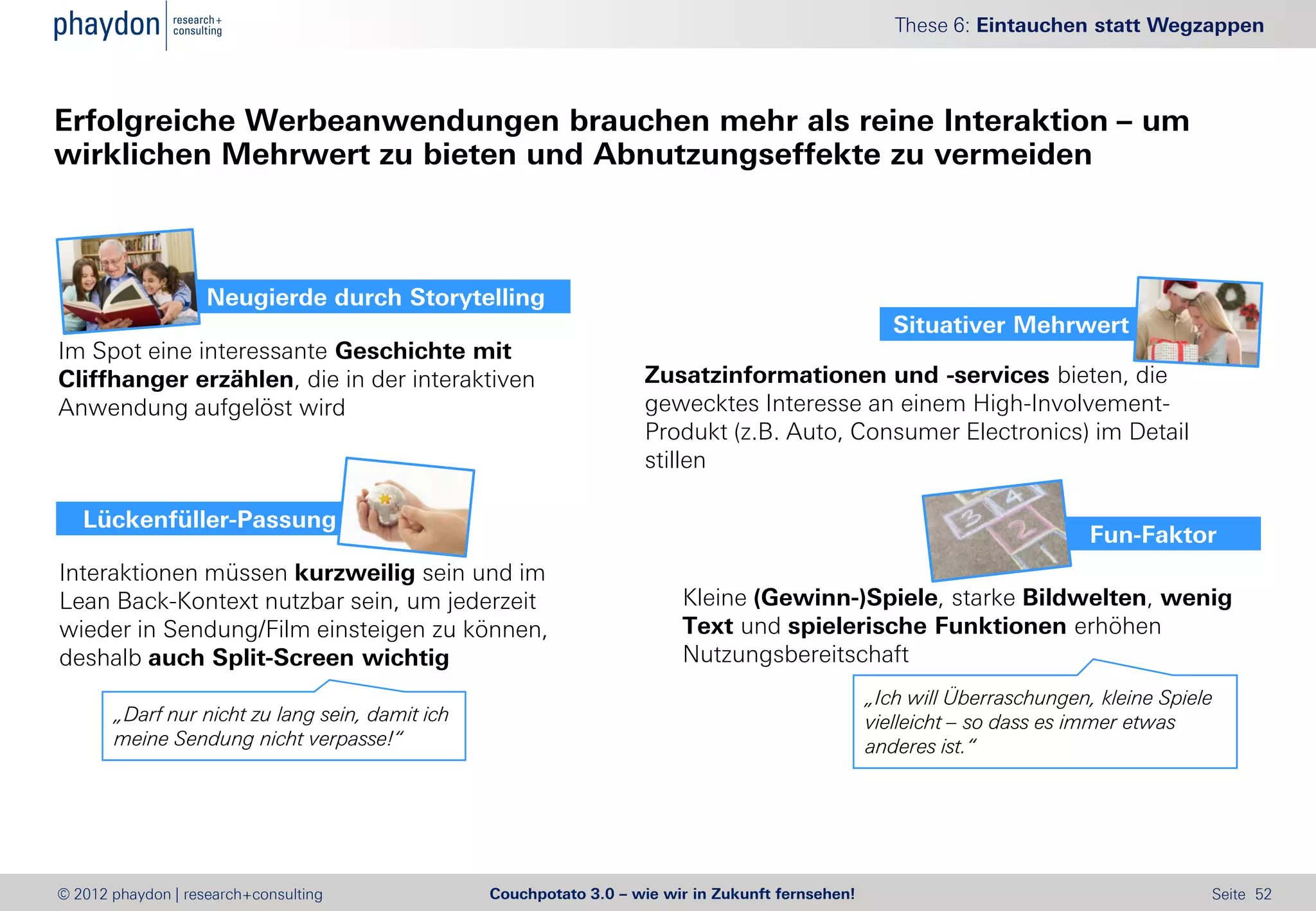 These 6: Eintauchen statt Wegzappen



Erfolgreiche Werbeanwendungen brauchen mehr als reine Interaktion – um
wirklichen Mehrwert zu bieten und Abnutzungseffekte zu vermeiden



                    Neugierde durch Storytelling
                                                                                                      Situativer Mehrwert
Im Spot eine interessante Geschichte mit
Cliffhanger erzählen, die in der interaktiven                       Zusatzinformationen und -services bieten, die
Anwendung aufgelöst wird                                            gewecktes Interesse an einem High-Involvement-
                                                                    Produkt (z.B. Auto, Consumer Electronics) im Detail
                                                                    stillen

   Lückenfüller-Passung
                                                                                                                            Fun-Faktor
Interaktionen müssen kurzweilig sein und im
Lean Back-Kontext nutzbar sein, um jederzeit                             Kleine (Gewinn-)Spiele, starke Bildwelten, wenig
wieder in Sendung/Film einsteigen zu können,                             Text und spielerische Funktionen erhöhen
deshalb auch Split-Screen wichtig                                        Nutzungsbereitschaft
                                                                                                   „Ich will Überraschungen, kleine Spiele
       „Darf nur nicht zu lang sein, damit ich                                                     vielleicht – so dass es immer etwas
       meine Sendung nicht verpasse!“                                                              anderes ist.“




© 2012 phaydon | research+consulting             Couchpotato 3.0 – wie wir in Zukunft fernsehen!                                         Seite 52
 