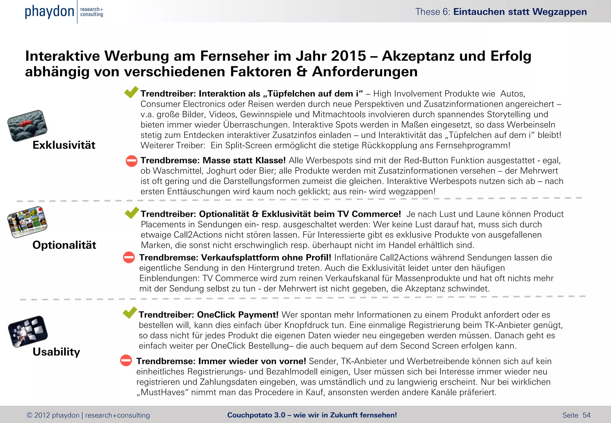These 6: Eintauchen statt Wegzappen



Interaktive Werbung am Fernseher im Jahr 2015 – Akzeptanz und Erfolg
abhängig von verschiedenen Faktoren & Anforderungen
                              Trendtreiber: Interaktion als „Tüpfelchen auf dem i“ – High Involvement Produkte wie Autos,
                               Consumer Electronics oder Reisen werden durch neue Perspektiven und Zusatzinformationen angereichert –
                               v.a. große Bilder, Videos, Gewinnspiele und Mitmachtools involvieren durch spannendes Storytelling und
                               bieten immer wieder Überraschungen. Interaktive Spots werden in Maßen eingesetzt, so dass Werbeinseln
                               stetig zum Entdecken interaktiver Zusatzinfos einladen – und Interaktivität das „Tüpfelchen auf dem i“ bleibt!
 Exklusivität                  Weiterer Treiber: Ein Split-Screen ermöglicht die stetige Rückkopplung ans Fernsehprogramm!
                              Trendbremse: Masse statt Klasse! Alle Werbespots sind mit der Red-Button Funktion ausgestattet - egal,
                               ob Waschmittel, Joghurt oder Bier; alle Produkte werden mit Zusatzinformationen versehen – der Mehrwert
                               ist oft gering und die Darstellungsformen zumeist die gleichen. Interaktive Werbespots nutzen sich ab – nach
                               ersten Enttäuschungen wird kaum noch geklickt; aus rein- wird wegzappen!

                              Trendtreiber: Optionalität & Exklusivität beim TV Commerce! Je nach Lust und Laune können Product
                               Placements in Sendungen ein- resp. ausgeschaltet werden: Wer keine Lust darauf hat, muss sich durch
                               etwaige Call2Actions nicht stören lassen. Für Interessierte gibt es exklusive Produkte von ausgefallenen
 Optionalität                  Marken, die sonst nicht erschwinglich resp. überhaupt nicht im Handel erhältlich sind.
                              Trendbremse: Verkaufsplattform ohne Profil! Inflationäre Call2Actions während Sendungen lassen die
                               eigentliche Sendung in den Hintergrund treten. Auch die Exklusivität leidet unter den häufigen
                               Einblendungen: TV Commerce wird zum reinen Verkaufskanal für Massenprodukte und hat oft nichts mehr
                               mit der Sendung selbst zu tun - der Mehrwert ist nicht gegeben, die Akzeptanz schwindet.


                              Trendtreiber: OneClick Payment! Wer spontan mehr Informationen zu einem Produkt anfordert oder es
                               bestellen will, kann dies einfach über Knopfdruck tun. Eine einmalige Registrierung beim TK-Anbieter genügt,
                               so dass nicht für jedes Produkt die eigenen Daten wieder neu eingegeben werden müssen. Danach geht es
                               einfach weiter per OneClick Bestellung– die auch bequem auf dem Second Screen erfolgen kann.
 Usability
                             Trendbremse: Immer wieder von vorne! Sender, TK-Anbieter und Werbetreibende können sich auf kein
                              einheitliches Registrierungs- und Bezahlmodell einigen, User müssen sich bei Interesse immer wieder neu
                              registrieren und Zahlungsdaten eingeben, was umständlich und zu langwierig erscheint. Nur bei wirklichen
                              „MustHaves“ nimmt man das Procedere in Kauf, ansonsten werden andere Kanäle präferiert.

© 2012 phaydon | research+consulting                  Couchpotato 3.0 – wie wir in Zukunft fernsehen!                                           Seite 54
 