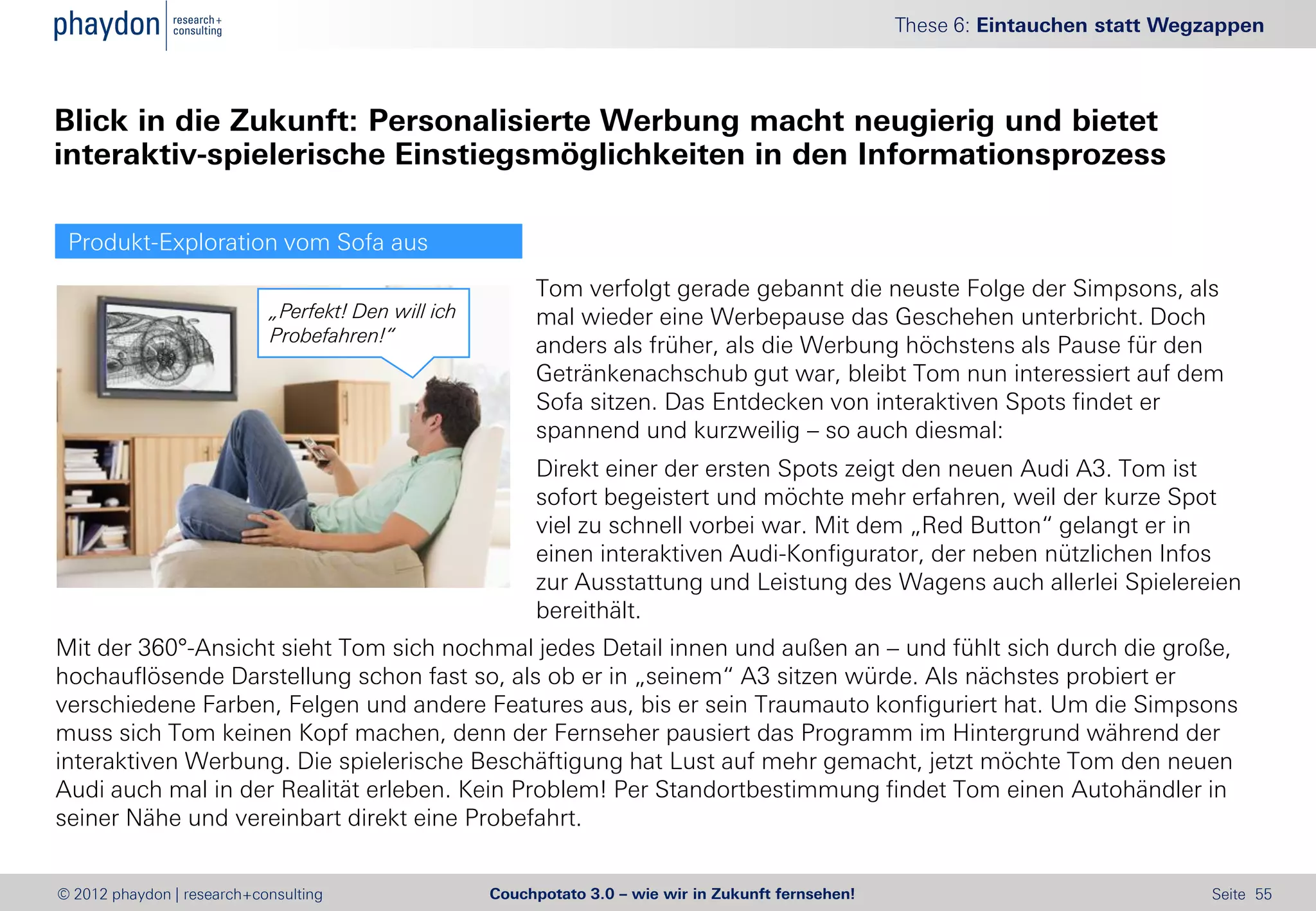 These 6: Eintauchen statt Wegzappen



Blick in die Zukunft: Personalisierte Werbung macht neugierig und bietet
interaktiv-spielerische Einstiegsmöglichkeiten in den Informationsprozess

 Produkt-Exploration vom Sofa aus
                                                          Tom verfolgt gerade gebannt die neuste Folge der Simpsons, als
                            „Perfekt! Den will ich        mal wieder eine Werbepause das Geschehen unterbricht. Doch
                            Probefahren!“
                                                          anders als früher, als die Werbung höchstens als Pause für den
                                                          Getränkenachschub gut war, bleibt Tom nun interessiert auf dem
                                                          Sofa sitzen. Das Entdecken von interaktiven Spots findet er
                                                          spannend und kurzweilig – so auch diesmal:
                                                          Direkt einer der ersten Spots zeigt den neuen Audi A3. Tom ist
                                                          sofort begeistert und möchte mehr erfahren, weil der kurze Spot
                                                          viel zu schnell vorbei war. Mit dem „Red Button“ gelangt er in
                                                          einen interaktiven Audi-Konfigurator, der neben nützlichen Infos
                                                          zur Ausstattung und Leistung des Wagens auch allerlei Spielereien
                                                          bereithält.
Mit der 360°-Ansicht sieht Tom sich nochmal jedes Detail innen und außen an – und fühlt sich durch die große,
hochauflösende Darstellung schon fast so, als ob er in „seinem“ A3 sitzen würde. Als nächstes probiert er
verschiedene Farben, Felgen und andere Features aus, bis er sein Traumauto konfiguriert hat. Um die Simpsons
muss sich Tom keinen Kopf machen, denn der Fernseher pausiert das Programm im Hintergrund während der
interaktiven Werbung. Die spielerische Beschäftigung hat Lust auf mehr gemacht, jetzt möchte Tom den neuen
Audi auch mal in der Realität erleben. Kein Problem! Per Standortbestimmung findet Tom einen Autohändler in
seiner Nähe und vereinbart direkt eine Probefahrt.


© 2012 phaydon | research+consulting                 Couchpotato 3.0 – wie wir in Zukunft fernsehen!                                 Seite 55
 