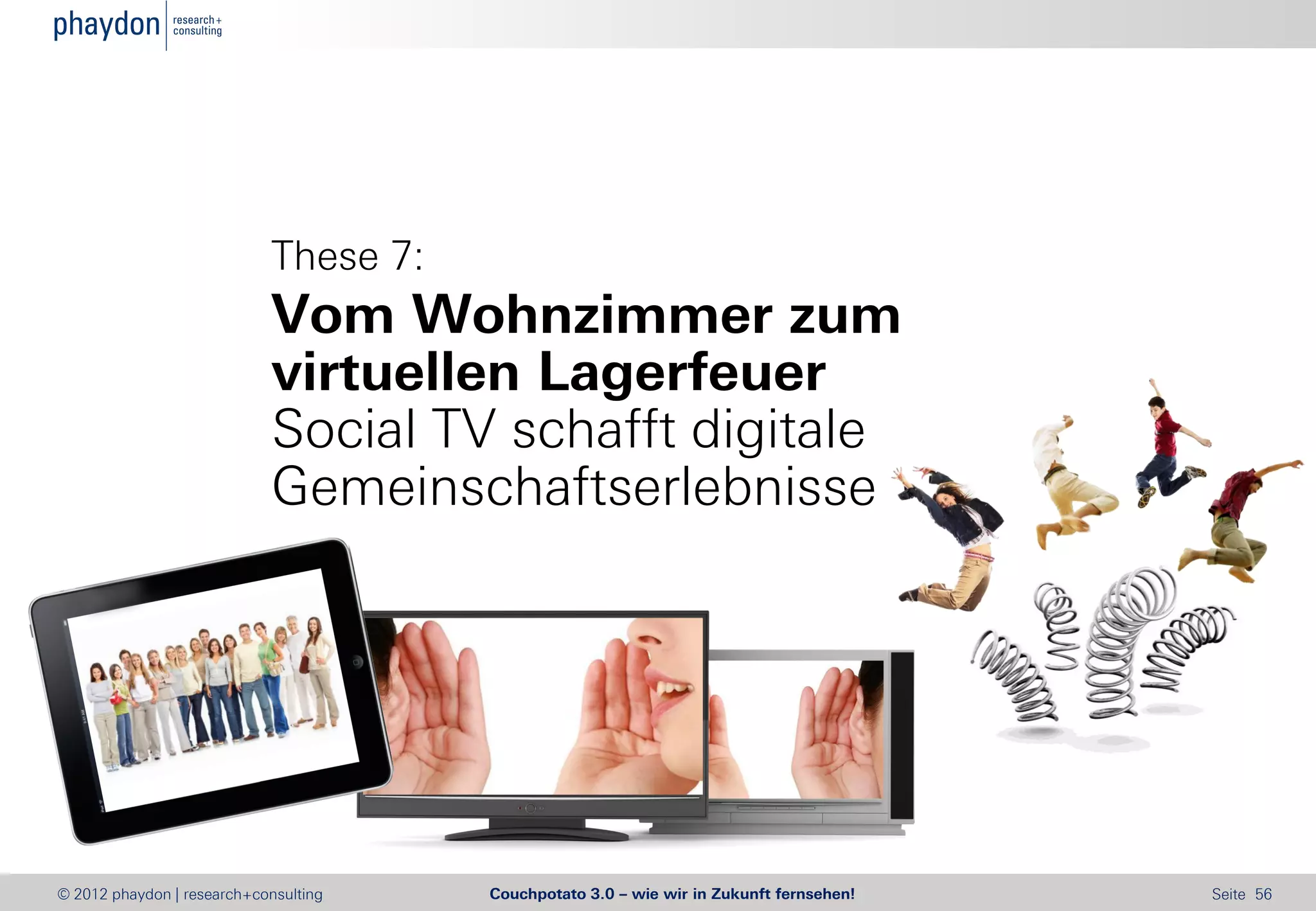 These 7:
                            Vom Wohnzimmer zum
                            virtuellen Lagerfeuer
                            Social TV schafft digitale
                            Gemeinschaftserlebnisse




© 2012 phaydon | research+consulting   Couchpotato 3.0 – wie wir in Zukunft fernsehen!   Seite 56
 