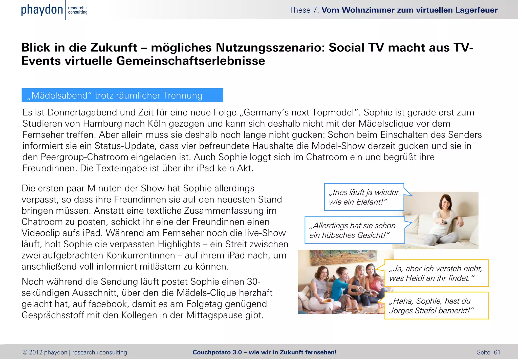 These 7: Vom Wohnzimmer zum virtuellen Lagerfeuer



Blick in die Zukunft – mögliches Nutzungsszenario: Social TV macht aus TV-
Events virtuelle Gemeinschaftserlebnisse

 „Mädelsabend“ trotz räumlicher Trennung
Es ist Donnertagabend und Zeit für eine neue Folge „Germany‘s next Topmodel“. Sophie ist gerade erst zum
Studieren von Hamburg nach Köln gezogen und kann sich deshalb nicht mit der Mädelsclique vor dem
Fernseher treffen. Aber allein muss sie deshalb noch lange nicht gucken: Schon beim Einschalten des Senders
informiert sie ein Status-Update, dass vier befreundete Haushalte die Model-Show derzeit gucken und sie in
den Peergroup-Chatroom eingeladen ist. Auch Sophie loggt sich im Chatroom ein und begrüßt ihre
Freundinnen. Die Texteingabe ist über ihr iPad kein Akt.

Die ersten paar Minuten der Show hat Sophie allerdings                                „Ines läuft ja wieder
verpasst, so dass ihre Freundinnen sie auf den neuesten Stand                         wie ein Elefant!“
bringen müssen. Anstatt eine textliche Zusammenfassung im
Chatroom zu posten, schickt ihr eine der Freundinnen einen                      „Allerdings hat sie schon
Videoclip aufs iPad. Während am Fernseher noch die live-Show                    ein hübsches Gesicht!“
läuft, holt Sophie die verpassten Highlights – ein Streit zwischen
zwei aufgebrachten Konkurrentinnen – auf ihrem iPad nach, um
anschließend voll informiert mitlästern zu können.                                                      „Ja, aber ich versteh nicht,
Noch während die Sendung läuft postet Sophie einen 30-                                                  was Heidi an ihr findet.“
sekündigen Ausschnitt, über den die Mädels-Clique herzhaft
gelacht hat, auf facebook, damit es am Folgetag genügend                                                „Haha, Sophie, hast du
                                                                                                        Jorges Stiefel bemerkt!“
Gesprächsstoff mit den Kollegen in der Mittagspause gibt.


© 2012 phaydon | research+consulting      Couchpotato 3.0 – wie wir in Zukunft fernsehen!                                          Seite 61
 