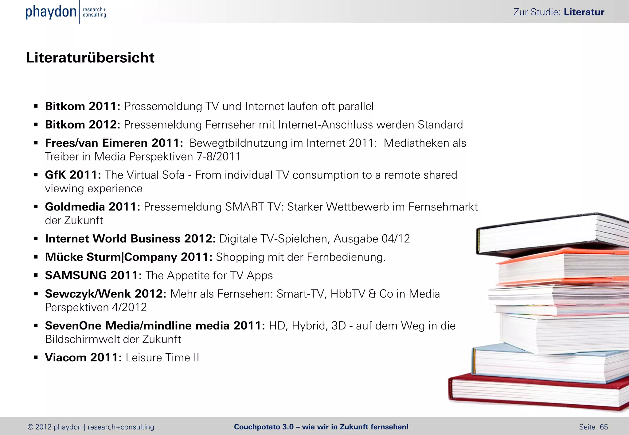 Zur Studie: Literatur



Literaturübersicht


  Bitkom 2011: Pressemeldung TV und Internet laufen oft parallel
  Bitkom 2012: Pressemeldung Fernseher mit Internet-Anschluss werden Standard
  Frees/van Eimeren 2011: Bewegtbildnutzung im Internet 2011: Mediatheken als
   Treiber in Media Perspektiven 7-8/2011
  GfK 2011: The Virtual Sofa - From individual TV consumption to a remote shared
   viewing experience
  Goldmedia 2011: Pressemeldung SMART TV: Starker Wettbewerb im Fernsehmarkt
   der Zukunft
  Internet World Business 2012: Digitale TV-Spielchen, Ausgabe 04/12
  Mücke Sturm|Company 2011: Shopping mit der Fernbedienung.
  SAMSUNG 2011: The Appetite for TV Apps
  Sewczyk/Wenk 2012: Mehr als Fernsehen: Smart-TV, HbbTV & Co in Media
   Perspektiven 4/2012
  SevenOne Media/mindline media 2011: HD, Hybrid, 3D - auf dem Weg in die
   Bildschirmwelt der Zukunft
  Viacom 2011: Leisure Time II




© 2012 phaydon | research+consulting   Couchpotato 3.0 – wie wir in Zukunft fernsehen!                  Seite 65
 