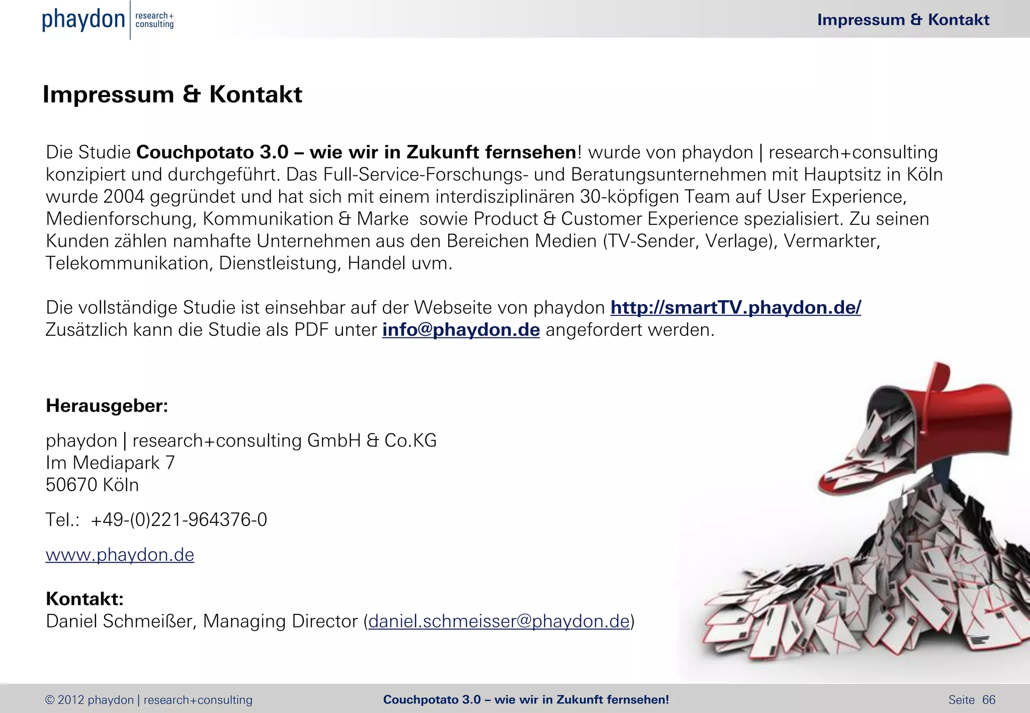 Impressum & Kontakt



Impressum & Kontakt

Die Studie Couchpotato 3.0 – wie wir in Zukunft fernsehen! wurde von phaydon | research+consulting
konzipiert und durchgeführt. Das Full-Service-Forschungs- und Beratungsunternehmen mit Hauptsitz in Köln
wurde 2004 gegründet und hat sich mit einem interdisziplinären 30-köpfigen Team auf User Experience,
Medienforschung, Kommunikation & Marke sowie Product & Customer Experience spezialisiert. Zu seinen
Kunden zählen namhafte Unternehmen aus den Bereichen Medien (TV-Sender, Verlage), Vermarkter,
Telekommunikation, Dienstleistung, Handel uvm.

Die vollständige Studie ist einsehbar auf der Webseite von phaydon http://smartTV.phaydon.de/
Zusätzlich kann die Studie als PDF unter info@phaydon.de angefordert werden.



Herausgeber:
phaydon | research+consulting GmbH & Co.KG
Im Mediapark 7
50670 Köln
Tel.: +49-(0)221-964376-0
www.phaydon.de

Kontakt:
Daniel Schmeißer, Managing Director (daniel.schmeisser@phaydon.de)



© 2012 phaydon | research+consulting   Couchpotato 3.0 – wie wir in Zukunft fernsehen!                     Seite 66
 