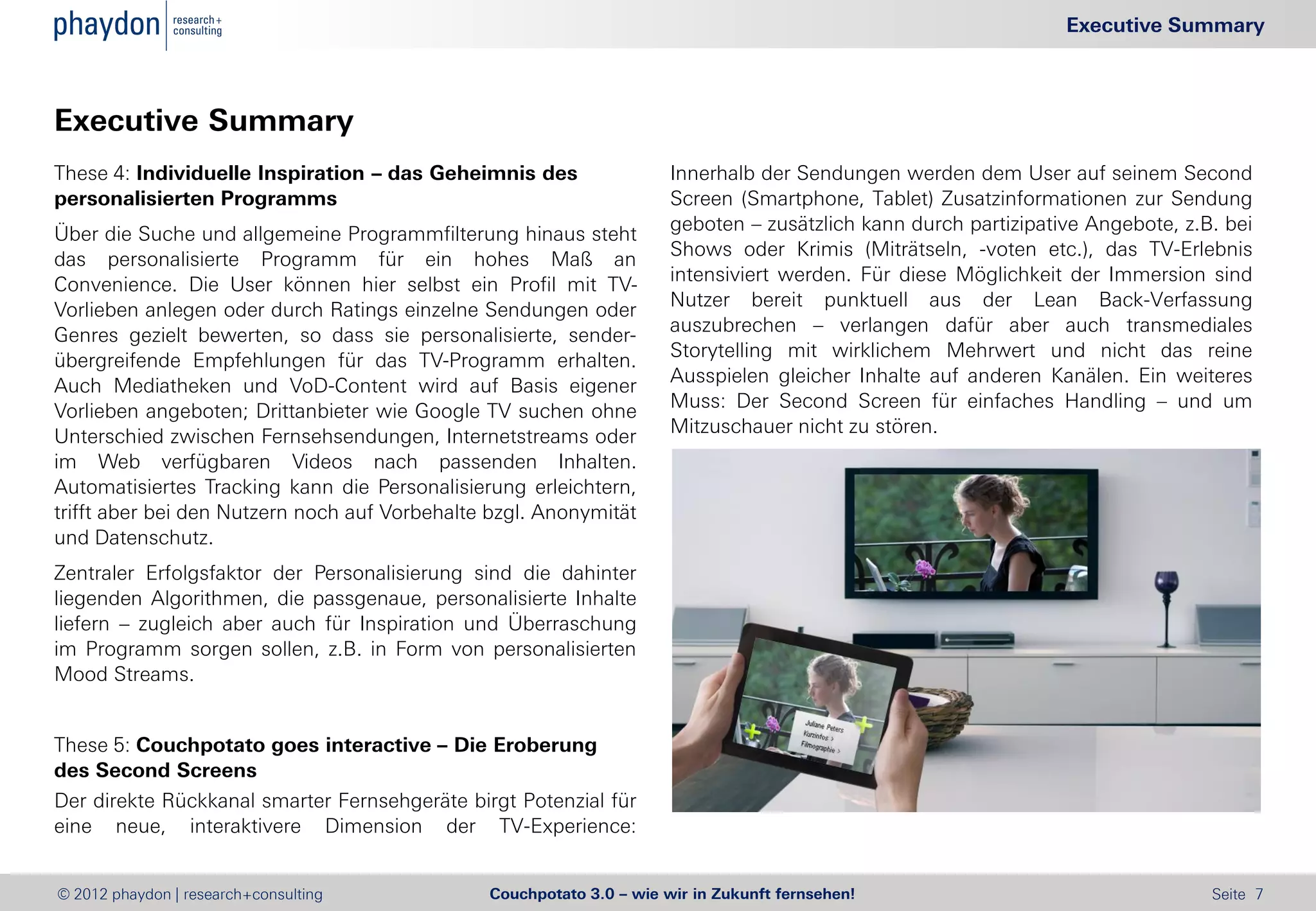 Executive Summary



Executive Summary
These 4: Individuelle Inspiration – das Geheimnis des                 Innerhalb der Sendungen werden dem User auf seinem Second
personalisierten Programms                                            Screen (Smartphone, Tablet) Zusatzinformationen zur Sendung
                                                                      geboten – zusätzlich kann durch partizipative Angebote, z.B. bei
Über die Suche und allgemeine Programmfilterung hinaus steht
                                                                      Shows oder Krimis (Miträtseln, -voten etc.), das TV-Erlebnis
das personalisierte Programm für ein hohes Maß an
                                                                      intensiviert werden. Für diese Möglichkeit der Immersion sind
Convenience. Die User können hier selbst ein Profil mit TV-
                                                                      Nutzer bereit punktuell aus der Lean Back-Verfassung
Vorlieben anlegen oder durch Ratings einzelne Sendungen oder
                                                                      auszubrechen – verlangen dafür aber auch transmediales
Genres gezielt bewerten, so dass sie personalisierte, sender-
                                                                      Storytelling mit wirklichem Mehrwert und nicht das reine
übergreifende Empfehlungen für das TV-Programm erhalten.
                                                                      Ausspielen gleicher Inhalte auf anderen Kanälen. Ein weiteres
Auch Mediatheken und VoD-Content wird auf Basis eigener
                                                                      Muss: Der Second Screen für einfaches Handling – und um
Vorlieben angeboten; Drittanbieter wie Google TV suchen ohne
                                                                      Mitzuschauer nicht zu stören.
Unterschied zwischen Fernsehsendungen, Internetstreams oder
im Web verfügbaren Videos nach passenden Inhalten.
Automatisiertes Tracking kann die Personalisierung erleichtern,
trifft aber bei den Nutzern noch auf Vorbehalte bzgl. Anonymität
und Datenschutz.
Zentraler Erfolgsfaktor der Personalisierung sind die dahinter
liegenden Algorithmen, die passgenaue, personalisierte Inhalte
liefern – zugleich aber auch für Inspiration und Überraschung
im Programm sorgen sollen, z.B. in Form von personalisierten
Mood Streams.


These 5: Couchpotato goes interactive – Die Eroberung
des Second Screens
Der direkte Rückkanal smarter Fernsehgeräte birgt Potenzial für
eine neue, interaktivere Dimension der TV-Experience:


© 2012 phaydon | research+consulting           Couchpotato 3.0 – wie wir in Zukunft fernsehen!                                   Seite 7
 