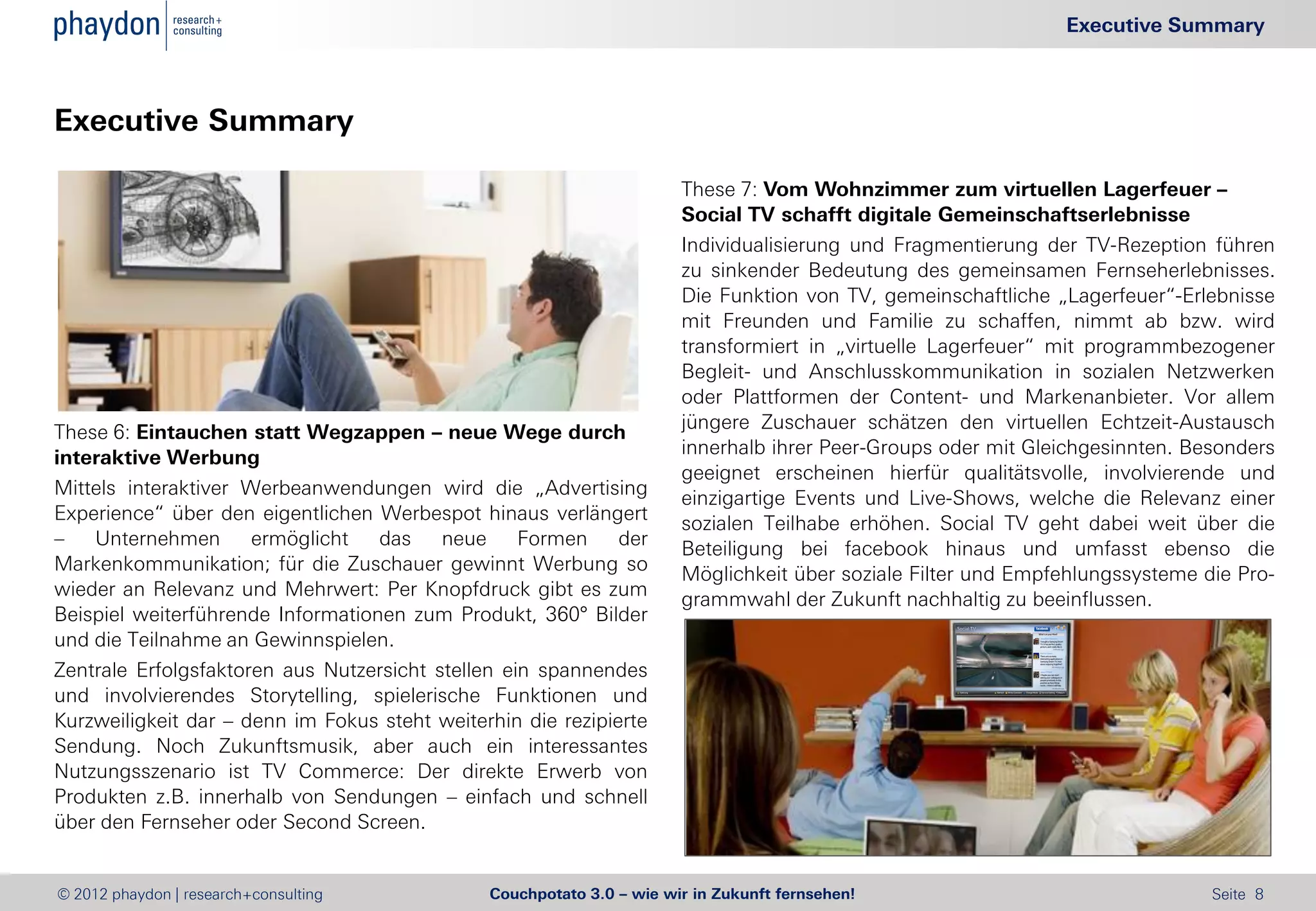 Executive Summary



Executive Summary

                                                                       These 7: Vom Wohnzimmer zum virtuellen Lagerfeuer –
                                                                       Social TV schafft digitale Gemeinschaftserlebnisse
                                                                       Individualisierung und Fragmentierung der TV-Rezeption führen
                                                                       zu sinkender Bedeutung des gemeinsamen Fernseherlebnisses.
                                                                       Die Funktion von TV, gemeinschaftliche „Lagerfeuer“-Erlebnisse
                                                                       mit Freunden und Familie zu schaffen, nimmt ab bzw. wird
                                                                       transformiert in „virtuelle Lagerfeuer“ mit programmbezogener
                                                                       Begleit- und Anschlusskommunikation in sozialen Netzwerken
                                                                       oder Plattformen der Content- und Markenanbieter. Vor allem
                                                                       jüngere Zuschauer schätzen den virtuellen Echtzeit-Austausch
These 6: Eintauchen statt Wegzappen – neue Wege durch
                                                                       innerhalb ihrer Peer-Groups oder mit Gleichgesinnten. Besonders
interaktive Werbung
                                                                       geeignet erscheinen hierfür qualitätsvolle, involvierende und
Mittels interaktiver Werbeanwendungen wird die „Advertising            einzigartige Events und Live-Shows, welche die Relevanz einer
Experience“ über den eigentlichen Werbespot hinaus verlängert          sozialen Teilhabe erhöhen. Social TV geht dabei weit über die
–   Unternehmen       ermöglicht   das    neue     Formen     der      Beteiligung bei facebook hinaus und umfasst ebenso die
Markenkommunikation; für die Zuschauer gewinnt Werbung so              Möglichkeit über soziale Filter und Empfehlungssysteme die Pro-
wieder an Relevanz und Mehrwert: Per Knopfdruck gibt es zum            grammwahl der Zukunft nachhaltig zu beeinflussen.
Beispiel weiterführende Informationen zum Produkt, 360° Bilder
und die Teilnahme an Gewinnspielen.
Zentrale Erfolgsfaktoren aus Nutzersicht stellen ein spannendes
und involvierendes Storytelling, spielerische Funktionen und
Kurzweiligkeit dar – denn im Fokus steht weiterhin die rezipierte
Sendung. Noch Zukunftsmusik, aber auch ein interessantes
Nutzungsszenario ist TV Commerce: Der direkte Erwerb von
Produkten z.B. innerhalb von Sendungen – einfach und schnell
über den Fernseher oder Second Screen.


© 2012 phaydon | research+consulting           Couchpotato 3.0 – wie wir in Zukunft fernsehen!                                 Seite 8
 