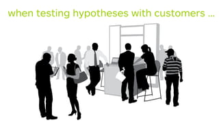 when testing hypotheses with customers …
 