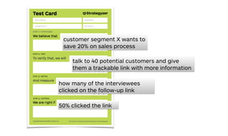 customer segment X wants to
save 20% on sales process
how many of the interviewees
clicked on the follow-up link
50% clicked the link
talk to 40 potential customers and give
them a trackable link with more information
 
