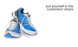 put yourself in the
customers’ shoes
 