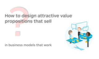 ?How to design attractive value
propositions that sell
in business models that work
 