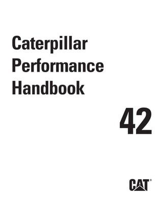 Caterpillar Performance Handbook
                                                                                                                              Caterpillar
                                                                                                                              Performance
                                                                                                                              Handbook

                                                                                                                                            42
        SEBD0351-42

        © 2012 Caterpillar • All Rights Reserved • Printed in USA
        CAT, CATERPILLAR, SAFETY.CAT.COM, their respective logos, “Caterpillar Yellow”
        and the “Power Edge” trade dress, as well as corporate and product identity used
        herein, are trademarks of Caterpillar and may not be used without permission.




English_Cover_BW2.indd 1
                                                                                           42                                                12/14/11 3:42 PM
 