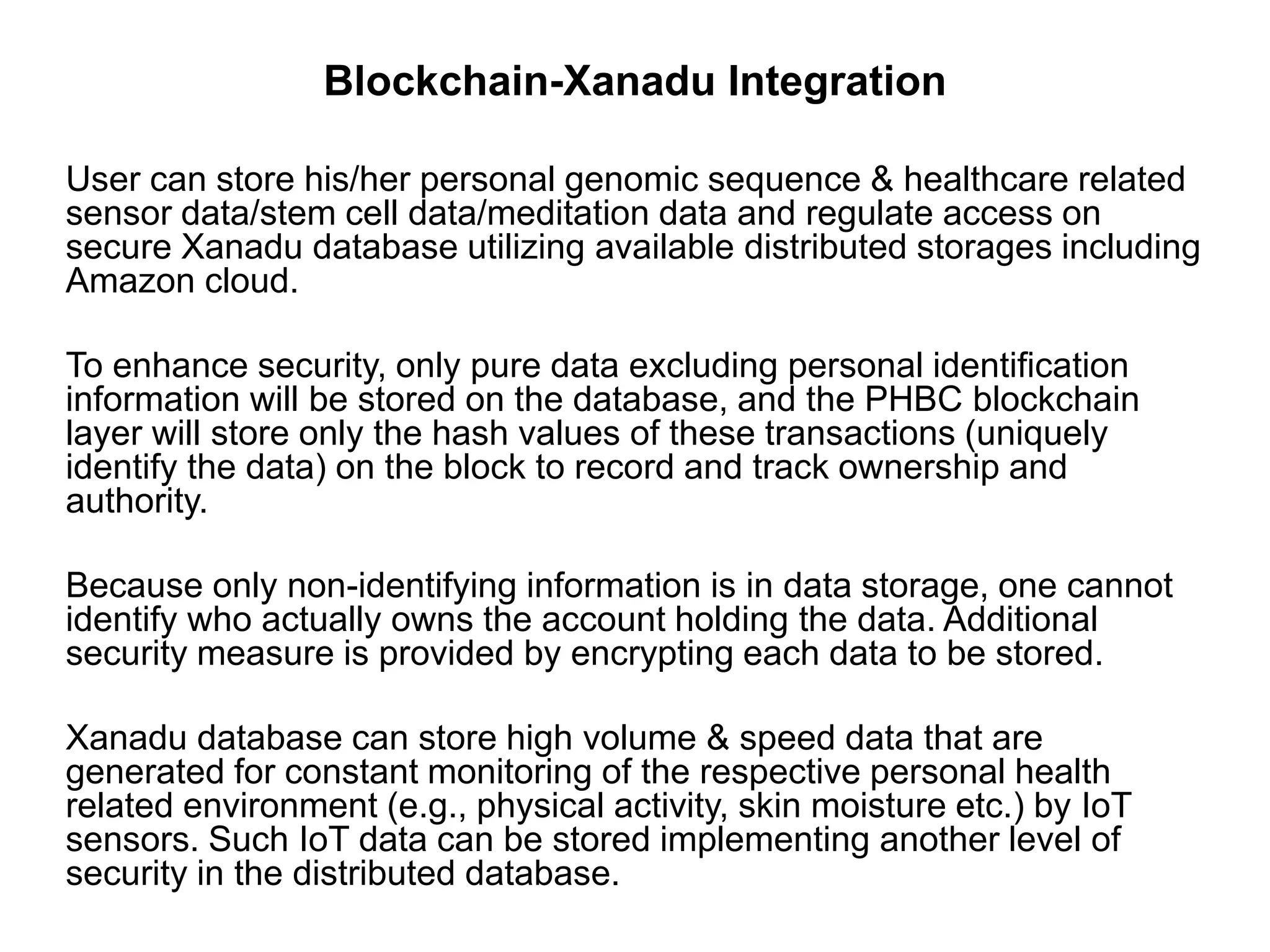 Blockchain-Xanadu Integration
User can store his/her personal genomic sequence & healthcare related
sensor data/stem cell data/meditation data and regulate access on
secure Xanadu database utilizing available distributed storages including
Amazon cloud.
To enhance security, only pure data excluding personal identification
information will be stored on the database, and the PHBC blockchain
layer will store only the hash values of these transactions (uniquely
identify the data) on the block to record and track ownership and
authority.
Because only non-identifying information is in data storage, one cannot
identify who actually owns the account holding the data. Additional
security measure is provided by encrypting each data to be stored.
Xanadu database can store high volume & speed data that are
generated for constant monitoring of the respective personal health
related environment (e.g., physical activity, skin moisture etc.) by IoT
sensors. Such IoT data can be stored implementing another level of
security in the distributed database.
 