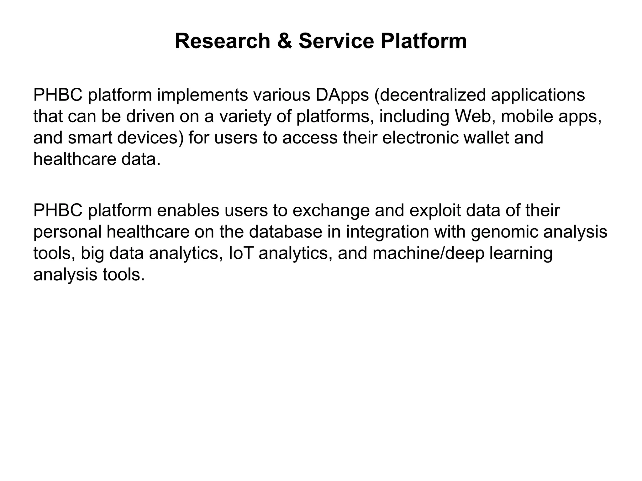 Research & Service Platform
PHBC platform implements various DApps (decentralized applications
that can be driven on a variety of platforms, including Web, mobile apps,
and smart devices) for users to access their electronic wallet and
healthcare data.
PHBC platform enables users to exchange and exploit data of their
personal healthcare on the database in integration with genomic analysis
tools, big data analytics, IoT analytics, and machine/deep learning
analysis tools.
 