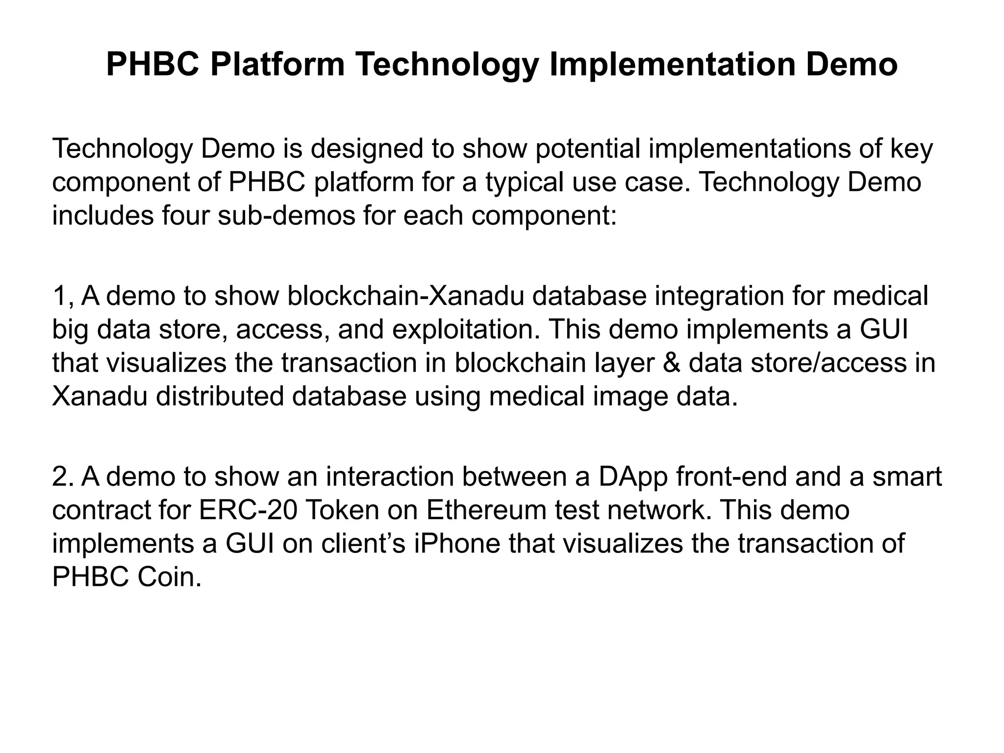 PHBC Platform Technology Implementation Demo
Technology Demo is designed to show potential implementations of key
component of PHBC platform for a typical use case. Technology Demo
includes four sub-demos for each component:
1, A demo to show blockchain-Xanadu database integration for medical
big data store, access, and exploitation. This demo implements a GUI
that visualizes the transaction in blockchain layer & data store/access in
Xanadu distributed database using medical image data.
2. A demo to show an interaction between a DApp front-end and a smart
contract for ERC-20 Token on Ethereum test network. This demo
implements a GUI on client’s iPhone that visualizes the transaction of
PHBC Coin.
 