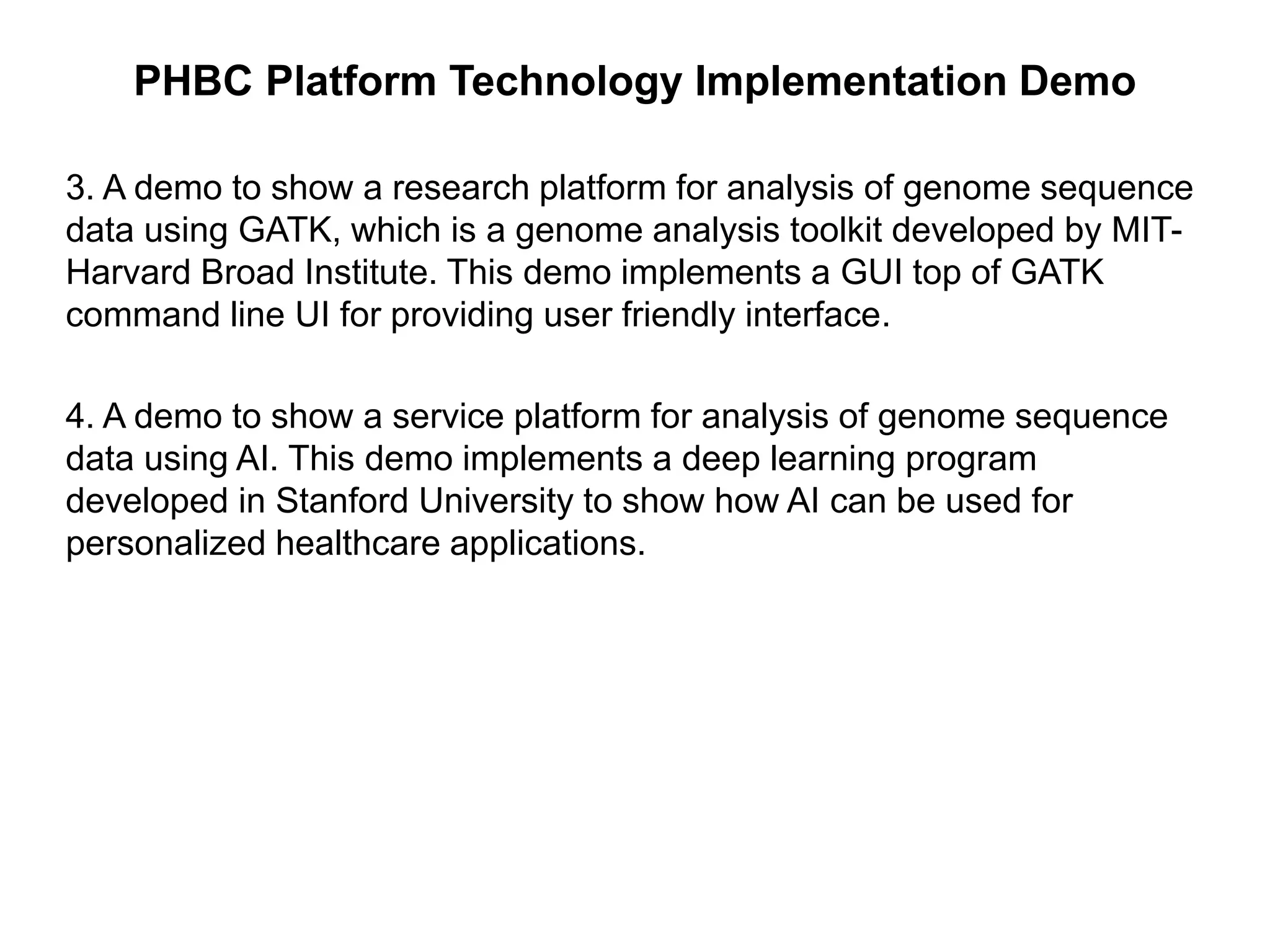 PHBC Platform Technology Implementation Demo
3. A demo to show a research platform for analysis of genome sequence
data using GATK, which is a genome analysis toolkit developed by MIT-
Harvard Broad Institute. This demo implements a GUI top of GATK
command line UI for providing user friendly interface.
4. A demo to show a service platform for analysis of genome sequence
data using AI. This demo implements a deep learning program
developed in Stanford University to show how AI can be used for
personalized healthcare applications.
 