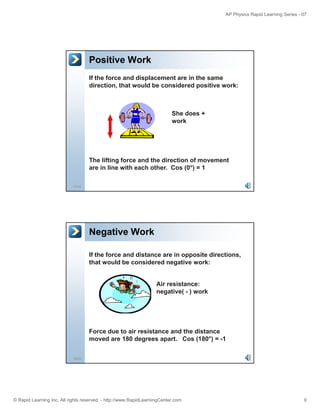 AP Physics Rapid Learning Series - 07
© Rapid Learning Inc. All rights reserved. - http://www.RapidLearningCenter.com 9
Positive Work
If the force and displacement are in the same
direction, that would be considered positive work:
She does +
work
17/45
The lifting force and the direction of movement
are in line with each other. Cos (0°) = 1
Negative Work
If the force and distance are in opposite directions,
that would be considered negative work:
Air resistance:
negative( - ) work
18/45
Force due to air resistance and the distance
moved are 180 degrees apart. Cos (180°) = -1
 
