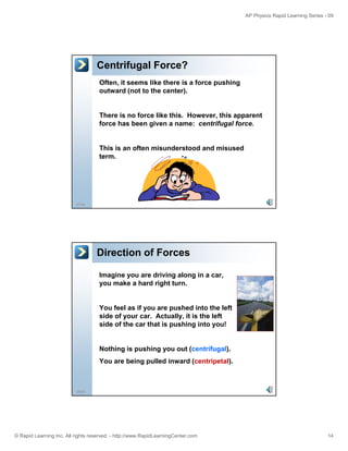 AP Physics Rapid Learning Series - 09 
Centrifugal Force? 
Often, it seems like there is a force pushing 
outward (not to the center). 
There is no force like this. However, this apparent 
force has been given a name: centrifugal force. 
This is an often misunderstood and misused 
term 
27/55 
term. 
Direction of Forces 
Imagine you are driving along in a car, 
you make a hard right turn. 
You feel as if you are pushed into the left 
side of your car. Actually, it is the left 
side of the car that is pushing into you! 
28/55 
Nothing is pushing you out (centrifugal). 
You are being pulled inward (centripetal). 
© Rapid Learning Inc. All rights reserved. - http://www.RapidLearningCenter.com 14 
 