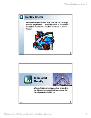 AP Physics Rapid Learning Series - 09 
Reality Check 
This number represents how fast the car could go 
without any friction. Obviously there is friction so 
the actual maximum speed on the track is much 
higher. 
39/55 
Simulated 
Gravity 
When objects are moving in a circle, the 
centripetal force applied may mimic the 
40/55 
usual gravitational force. 
© Rapid Learning Inc. All rights reserved. - http://www.RapidLearningCenter.com 20 
 