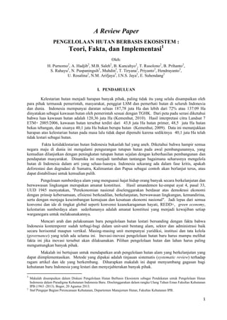 1
A Review Paper
PENGELOLAAN HUTAN BERBASIS EKOSISTEM :
Teori, Fakta, dan Implementasi1
Oleh:
H. Purnomo2
, A. Hadjib2
, M.B. Saleh2
, B. Kuncahyo2
, T. Rusolono2
, B. Prihanto2
,
S. Rahayu2
, N. Puspaningsih2
, Muhdin2
, T. Tiryana2
, Priyanto2
, Hendrayanto2
,
U. Rosalina2
, N.M. Arifjaya2
, I.N.S. Jaya2
, E. Suhendang2
I. PENDAHULUAN
Kelestarian hutan menjadi harapan banyak pihak, paling tidak itu yang selalu disampaikan oleh
para pihak termasuk pemerintah, masyarakat, penggiat LSM dan pemerhati hutan di seluruh Indonesia
dan dunia. Indonesia mempunyai daratan seluas 187,78 juta Ha dan lebih dari 72% atau 137.09 Ha
dinyatakan sebagai kawasan hutan oleh pemerintah sesuai dengan TGHK. Dari peta padu serasi diketahui
bahwa luas kawasan hutan adalah 120,36 juta Ha (Kemenhut, 2010). Hasil interpretasi citra Landsat 7
ETM+ 2005/2006, kawasan hutan tersebut terdiri dari 43,8 juta Ha hutan primer, 48,5 juta Ha hutan
bekas tebangan, dan sisanya 40,1 juta Ha bukan berupa hutan (Kemenhut, 2009). Data ini menunjukkan
harapan atas kelestarian hutan pada masa lalu tidak dapat dipenuhi karena sedikitnya 40,1 juta Ha telah
tidak lestari sebagai hutan.
Fakta ketidaklestarian hutan Indonesia bukanlah hal yang aneh. Diketahui bahwa hampir semua
negara maju di dunia ini mengalami pengurangan tutupan hutan pada awal pembangunannya, yang
kemudian dilanjutkan dengan peningkatan tutupan hutan sejalan dengan keberhasilan pembangunan dan
pendapatan masyarakat. Dinamika ini menjadi tambahan tantangan bagaimana seharusnya mengelola
hutan di Indonesia dalam arti yang seluas-luasnya. Indonesia sekarang ada dalam fase kritis, apakah
deforestasi dan degradasi di Sumatra, Kalimantan dan Papua sebagai contoh akan berlanjut terus, atau
dapat distabilisasi untuk kemudian pulih.
Pengeloaan sumberdaya alam yang menguasai hajat hidup orang banyak secara berkelanjutan dan
berwawasan lingkungan merupakan amanat konstitusi. Hasil amandemen ke-empat ayat 4, pasal 33,
UUD 1945 menyatakan, "Perekonomian nasional diselenggarakan berdasar atas demokrasi ekonomi
dengan prinsip kebersamaan, efisiensi berkeadilan, berkelanjutan, berwawasan lingkungan, kemandirina,
serta dengan menjaga keseimbangan kemajuan dan kesatuan ekonomi nasional". Jadi lepas dari semua
konvensi dan ide di tingkat global seperti konvensi keanekaragaman hayati, REDD+, green economy,
kelestarian sumberdaya alam sederhananya adalah amanat konstitusi yang menjadi kewajiban setiap
warganegara untuk melaksanakannya.
Mencari arah dan pelaksanaan baru pengelolaan hutan lestari bersanding dengan fakta bahwa
Indonesia kontemporer sudah terbagi-bagi dalam unit-unit bentang alam, sektor dan administrasi baik
secara horisontal maupun vertikal. Masing-masing unit mempunyai yuridiksi, institusi dan tata kelola
(governance) yang telah ada selama ini. Inovasi-inovasi pengelolaan hutan baru harus mampu melihat
fakta ini jika inovasi tersebut akan dilaksanakan. Pilihan pengelolaan hutan dan lahan harus paling
menguntungkan banyak pihak.
Makalah ini bertujuan untuk mendapatkan arah pengelolaan hutan alam yang berkelanjutan yang
dapat diimplementasikan. Metode yang dipakai adalah tinjauan sistematis (systematic review) terhadap
ragam artikel dan ide yang berkembang. Diharapkan makalah ini dapat menyumbang gagasan bagi
kehutanan baru Indonesia yang lestari dan menyejahterakan banyak pihak.
1
Makalah disampaikan dalam Diskusi Pengelolaan Hutan Berbasis Ekosistem sebagai Pendekatan untuk Pengelolaan Hutan
Indonesia dalam Paradigma Kehutanan Indonesia Baru. Diselenggarakan dalam rangka Ulang Tahun Emas Fakultas Kehutanan
IPB (1963 -2013). Bogor, 20 Agustus 2013.
2
Staf Pengajar Bagian Perencanaan Kehutanan, Departemen Manajemen Hutan, Fakultas Kehutanan IPB.
 