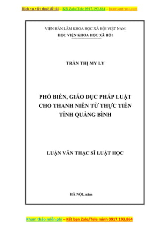 Dịch vụ viết thuê đề tài – KB Zalo/Tele 0917.193.864 – luanvantrust.com
Kham thảo miễn phí – Kết bạn Zalo/Tele mình 0917.193.864
VIỆN HÀN LÂM KHOA HỌC XÃ HỘI VIỆT NAM
HỌC VIỆN KHOA HỌC XÃ HỘI
TRẦN THỊ MY LY
PHỔ BIẾN, GIÁO DỤC PHÁP LUẬT
CHO THANH NIÊN TỪ THỰC TIỄN
TỈNH QUẢNG BÌNH
LUẬN VĂN THẠC SĨ LUẬT HỌC
HÀ NỘI, năm
 