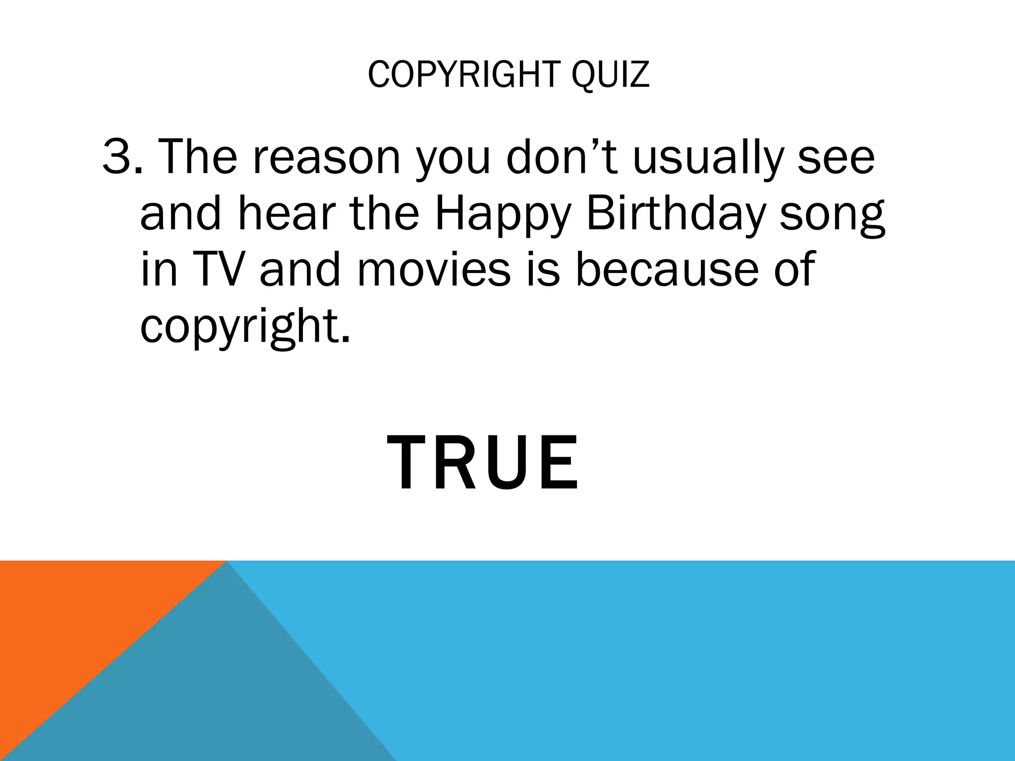 COPYRIGHT QUIZ
3. The reason you don’t usually see
and hear the Happy Birthday song
in TV and movies is because of
copyright.
TRUE
 