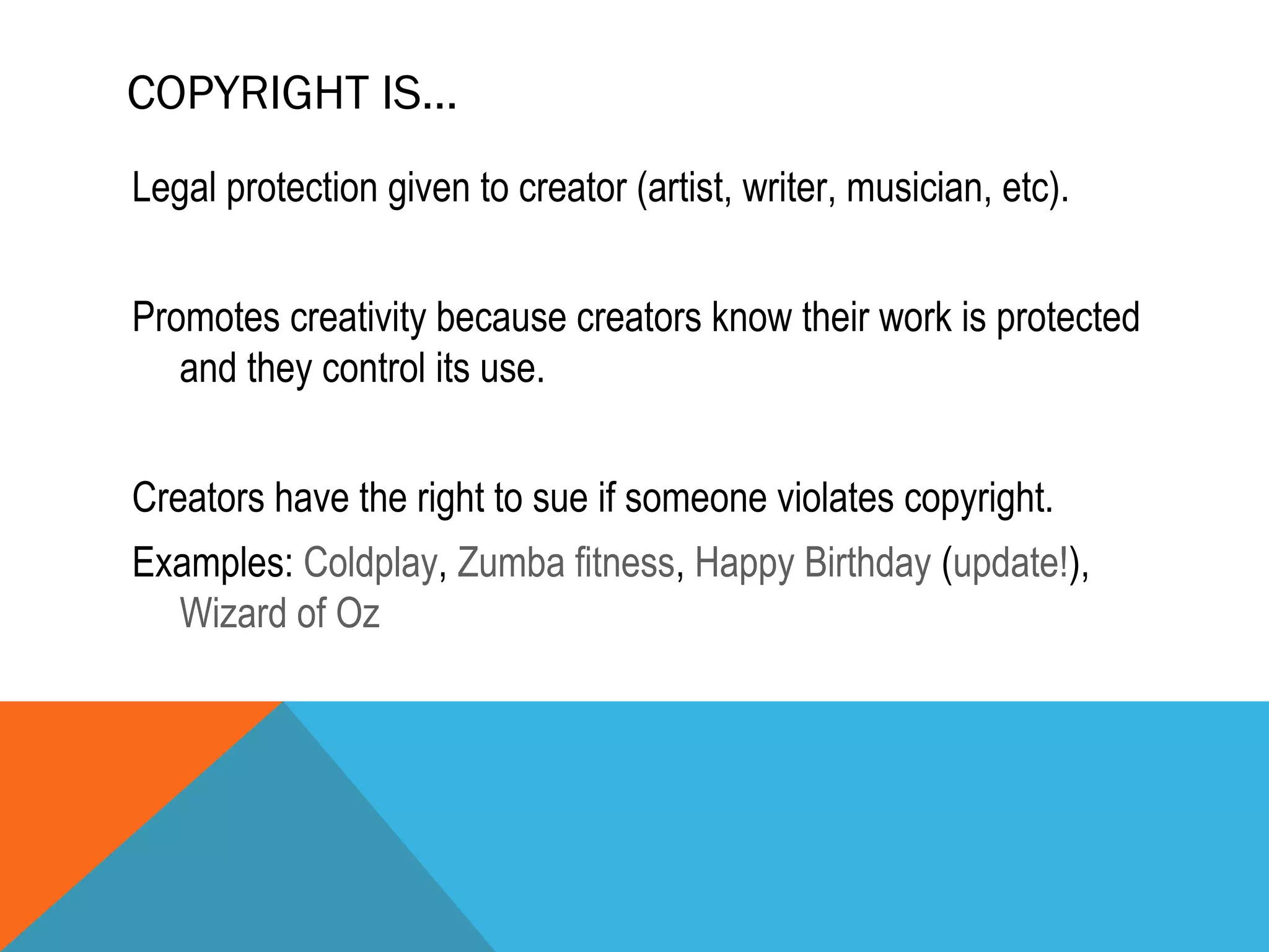 COPYRIGHT IS…
Legal protection given to creator (artist, writer, musician, etc).
Promotes creativity because creators know their work is protected
and they control its use.
Creators have the right to sue if someone violates copyright.
Examples: Coldplay, Zumba fitness, Happy Birthday (update!),
Wizard of Oz
 