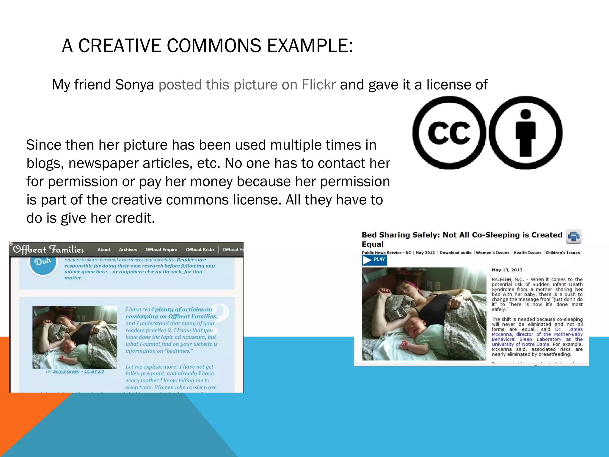 A CREATIVE COMMONS EXAMPLE:
My friend Sonya posted this picture on Flickr and gave it a license of
Since then her picture has been used multiple times in
blogs, newspaper articles, etc. No one has to contact her
for permission or pay her money because her permission
is part of the creative commons license. All they have to
do is give her credit.
 