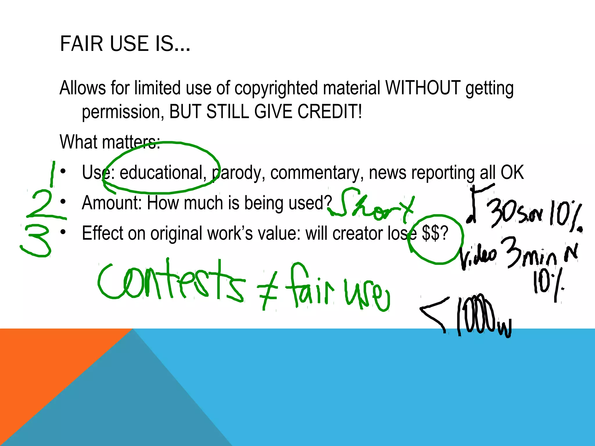 FAIR USE IS…
Allows for limited use of copyrighted material WITHOUT getting
permission, BUT STILL GIVE CREDIT!
What matters:
• Use: educational, parody, commentary, news reporting all OK
• Amount: How much is being used?
• Effect on original work’s value: will creator lose $$?
 