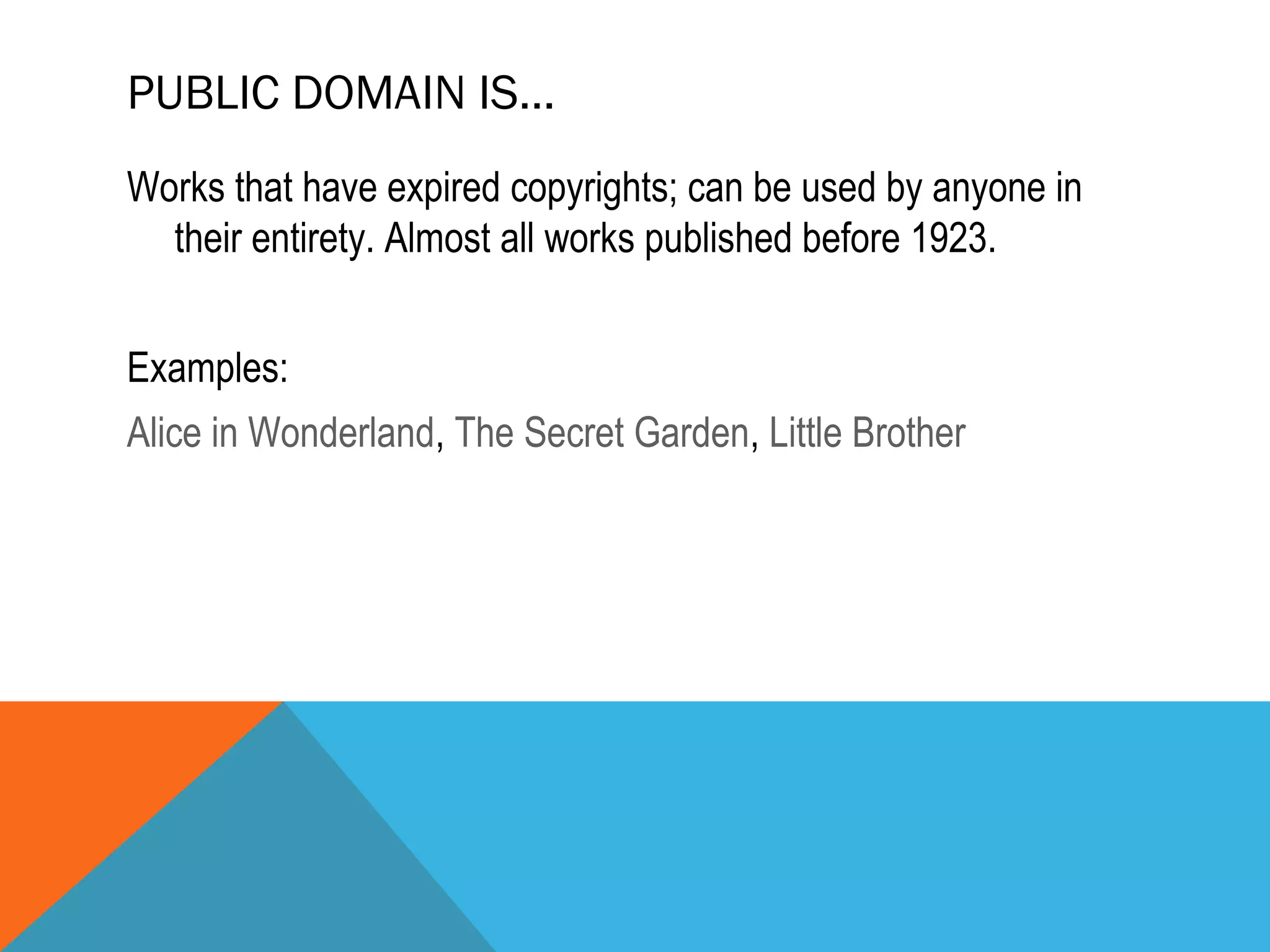 PUBLIC DOMAIN IS…
Works that have expired copyrights; can be used by anyone in
their entirety. Almost all works published before 1923.
Examples:
Alice in Wonderland, The Secret Garden, Little Brother
 