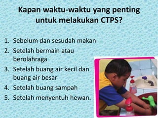 Kapan waktu-waktu yang penting
untuk melakukan CTPS?
1. Sebelum dan sesudah makan
2. Setelah bermain atau
berolahraga
3. Setelah buang air kecil dan
buang air besar
4. Setelah buang sampah
5. Setelah menyentuh hewan.