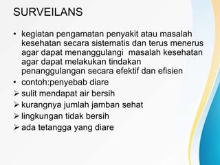 SURVEILANS
• kegiatan pengamatan penyakit atau masalah
kesehatan secara sistematis dan terus menerus
agar dapat menanggulangi masalah kesehatan
agar dapat melakukan tindakan
penanggulangan secara efektif dan efisien
• contoh:penyebab diare
 sulit mendapat air bersih
 kurangnya jumlah jamban sehat
 lingkungan tidak bersih
 ada tetangga yang diare
 