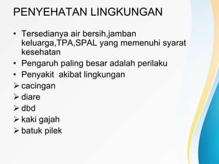 PENYEHATAN LINGKUNGAN
• Tersedianya air bersih,jamban
keluarga,TPA,SPAL yang memenuhi syarat
kesehatan
• Pengaruh paling besar adalah perilaku
• Penyakit akibat lingkungan
 cacingan
 diare
 dbd
 kaki gajah
 batuk pilek
 