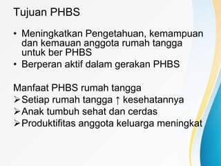 Tujuan PHBS
• Meningkatkan Pengetahuan, kemampuan
dan kemauan anggota rumah tangga
untuk ber PHBS
• Berperan aktif dalam gerakan PHBS
Manfaat PHBS rumah tangga
Setiap rumah tangga ↑ kesehatannya
Anak tumbuh sehat dan cerdas
Produktifitas anggota keluarga meningkat
 